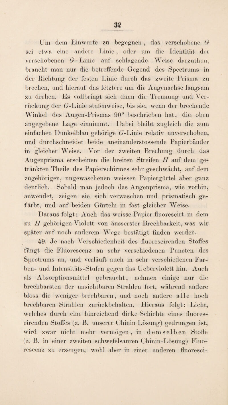 Um dem Einwurfe zu begegnen, das verschobene G sei etwa eine andere Linie , oder um die Identität der verschobenen G- Linie auf schlagende Weise darzuthun, braucht man nur die betreffende Gegend des Spectrums in der Richtung der festen Linie durch das zweite Prisma zu brechen, und hierauf das letztere um die Augenachse langsam zu drehen. Es vollbringt sich dann die Trennung und Ver- O o rückung der fr-Linie stufenweise, bis sie, wenn der brechende Winkel des Augen-Prismas 90° beschrieben hat, die oben angegebene Lage einnimmt. Dabei bleibt zugleich die zum einfachen Dunkelblau gehörige 6r~Linie relativ unverschoben, und durchschneidet beide aneinanderstossende Papierbänder in gleicher Weise. Yor der zweiten Brechung durch das Augenprisma erscheinen die breiten Streifen H auf dein ge¬ tränkten Theile des Papierschirmes sehr geschwächt, auf dem zugehörigen, ungewaschenen weissen Papiergürtel aber ganz deutlich. Sobald man jedoch das Augenprisma, wie vorhin, anwendet, zeigen sie sich verwaschen und prismatisch ge¬ färbt, und auf beiden Gürteln in fast gleicher Weise. Daraus folgt: Auch das weisse Papier fluorescirt in dem zu H gehörigen Violett von äusserster Brechbarkeit, was wir später auf noch anderem Wege bestätigt linden werden. 49. Je nach Verschiedenheit des fluorescirenden Stoffes fängt die Fluorescenz an sehr verschiedenen Puncten des Spectrums an, und verläuft auch in sehr verschiedenen Far¬ ben- und Intensitäts-Stufen gegen das Ueberviolett hin. Auch als Absorptionsmittel gebraucht, nehmen einige nur die brechbarsten der unsichtbaren Strahlen fort, während andere bloss die weniger brechbaren, und noch andere alle hoch brechbaren Strahlen zurückbehalten. Hieraus folgt: Licht, welches durch eine hinreichend dicke Schichte eines fluores¬ cirenden Stoffes (z. B. unserer Chinin-Lösung) gedrungen ist, wird zwar nicht mehr vermögen, in demselben Stoffe (z. B. in einer zweiten schwefelsauren Chinin-Lösung) Fluo¬ rescenz zu erzeugen, wohl aber in einer anderen fluoresci-