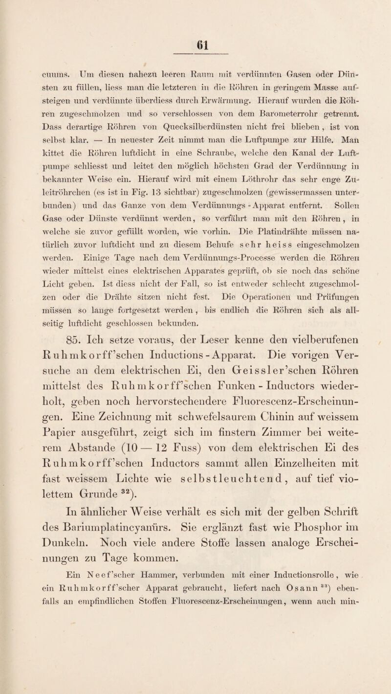 cumns. Um diesen nahezu leeren Raum mit verdünnten Gasen oder Dün¬ sten zu füllen, liess man die letzteren in die Röhren in geringem Masse auf¬ steigen und verdünnte überdiess durch Erwärmung. Hierauf wurden die Röh¬ ren zugeschmolzen und so verschlossen von dem Barometerrohr getrennt. Dass derartige Röhren von Quecksilberdünsten nicht frei blieben , ist von selbst klar. — In neuester Zeit nimmt man die Luftpumpe zur Hilfe. Man kittet die Röhren luftdicht in eine Schraube, welche den Kanal der Luft¬ pumpe schliesst und leitet den möglich höchsten Grad der Verdünnung in bekannter Weise ein. Hierauf wird mit einem Löthrohr das sehr enge Zu¬ leitröhrchen (es ist in Fig. 13 sichtbar) zugeschmolzen (gewiss ermassen unter¬ bunden) und das Ganze von dem Verdünnungs - Apparat entfernt. Sollen Gase oder Dünste verdünnt werden, so verfährt man mit den Röhren, in welche sie zuvor gefüllt worden, wie vorhin. Die Platindrähte müssen na¬ türlich zuvor luftdicht und zu diesem Behufe sehr heiss eingeschmolzen werden. Einige Tage nach dem Verdünnungs-Processe werden die Röhren wieder mittelst eines elektrischen Apparates geprüft, ob sie noch das schöne Licht geben. Ist diess nicht der Fall, so ist entweder schlecht zugeschmol¬ zen oder die Drähte sitzen nicht fest. Die Operationen und Prüfungen müssen so lange fortgesetzt werden, bis endlich die Röhren sich als all¬ seitig luftdicht geschlossen bekunden. 85. Ich setze voraus, der Leser kenne den vielberufenen R u h mkor f f’schen Induolions - Apparat. Die vorigen V er¬ suche an dem elektrischen Ei, den Gr ei s sl er’schen Röhren mittelst des Ruh mkor ff’schen Funken - In ductors wieder¬ holt, geben noch hervorstechendere Fluorescenz-Erscheinun- gen. Eine Zeichnung mit schwefelsaurem Chinin auf weissem Papier ausgeführt, zeigt sich im finstern Zimmer bei weite¬ rem Abstande (10 — 12 Fuss) von dem elektrischen Ei des Ruhmko r ff’schen Inductors sammt allen Einzelheiten mit fast weissem Lichte wie selbstleuchtend, auf tief vio¬ lettem Grunde 32). In ähnlicherWeise verhält es sich mit der gelben Schrift des Bariumplatincyanürs. Sie erglänzt fast wie Phosphor im Dunkeln. Noch viele andere Stoffe lassen analoge Erschei¬ nungen zu Tage kommen. Ein Neef’scher Hammer, verbunden mit einer Inductionsrolle, wie ein Ruhmkor ff’seher Apparat gebraucht, liefert nach Osann33) eben¬ falls an empfindlichen Stoffen Fluorescenz-Erscheinungen, wenn auch min-