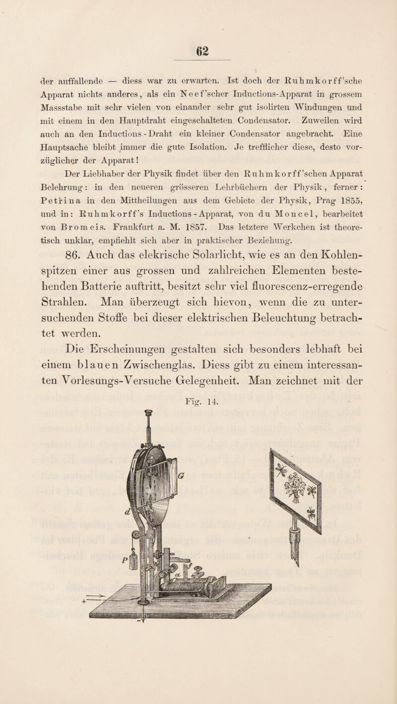 der auffallende — diess war zu erwarten. Ist doch der Ruhmkorff’sche Apparat nichts anderes, als ein Neef’scher Inductions-Apparat in grossem Massstabe mit sehr vielen von einander sehr gut isolirten Windungen und mit einem in den Hauptdraht eingeschalteten Condensator. Zuweilen wird auch an den Inductions - Draht ein kleiner Condensator angebracht. Eine Hauptsache bleibt immer die gute Isolation. Je trefflicher diese, desto vor¬ züglicher der Apparat! Der Liebhaber der Physik findet über den Ruhmkorff ’schen ApjDarat Belehrung: in den neueren grösseren Lehrbüchern der Physik, ferner: Petri na in den Mittheilungen aus dem Gebiete der Physik, Prag 1855, und in: Ruhmkorff’s Inductions-Apparat, von du Moncel, bearbeitet von Brom eis. Frankfurt a. M. 1857. Das letztere Werkchen ist theore¬ tisch unklar, empfiehlt sich aber in praktischer Beziehung. 86. Auch das elekrische Solarlicht, wie es an den Kohlen¬ spitzen einer aus grossen und zahlreichen Elementen beste¬ henden Batterie auftritt, besitzt sehr viel fluorescenz-erregende Strahlen. Man überzeugt sich hievon, wenn die zu unter¬ suchenden Stoffe bei dieser elektrischen Beleuchtung betrach¬ tet werden. Die Erscheinungen gestalten sich besonders lebhaft bei einem blauen Zwischenglas. Diess gibt zu einem interessan¬ ten Yorlesungs-Versuche Gelegenheit. Man zeichnet mit der Fig. 14.