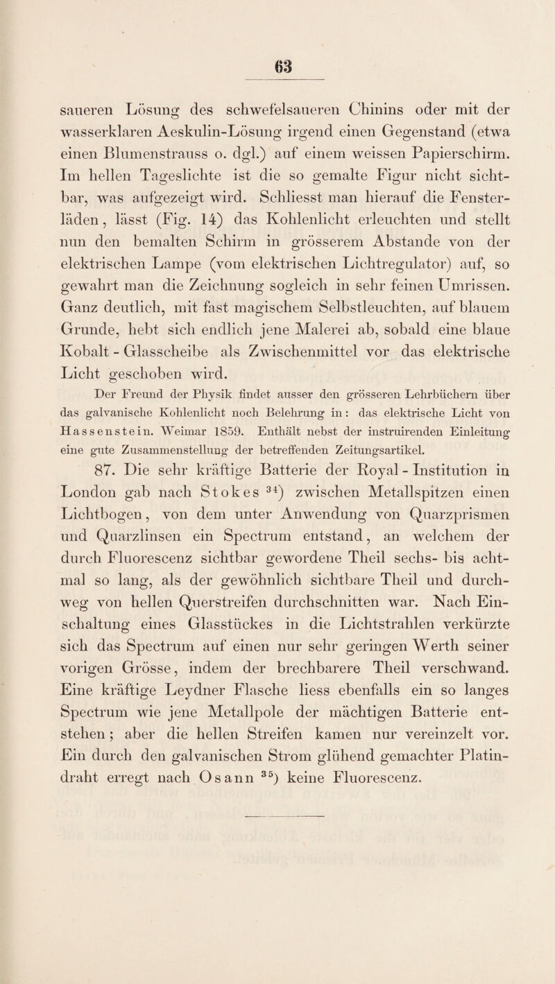 68 saueren Lösung des schwefelsaueren Chinins oder mit der wasserklaren Aeskulin-Lösung irgend einen Gegenstand (etwa einen Blumenstrauss o. dgl.) auf einem weissen Papierschirm. Im hellen Tageslichte ist die so gemalte Figur nicht sicht¬ bar, was aufgezeigt wird. Schliesst man hierauf die Fenster¬ läden , lässt (Fig. 14) das Kohlenlicht erleuchten und stellt nun den bemalten Schirm in grösserem Abstande von der elektrischen Lampe (vom elektrischen Lichtregulator) auf, so gewahrt man die Zeichnung sogleich in sehr feinen Umrissen. Ganz deutlich, mit fast magischem Selbstleuchten, auf blauem Grunde, hebt sich endlich jene Malerei ab, sobald eine blaue Kobalt - Glasscheibe als Zwischenmittel vor das elektrische Licht geschoben wird. Der Freund der Physik findet ausser den grösseren Lehrbüchern über das galvanische Kohlenlicht noch Belehrung in: das elektrische Licht von Hassenstein. Weimar 1859. Enthält nebst der instruirenden Einleitung eine gute Zusammenstellung der betreffenden Zeitungsartikel. 87. Die sehr kräftige Batterie der Royal - Institution in London gab nach Stokes 34) zwischen Metallspitzen einen Lichtbogen, von dem unter Anwendung von Quarzprismen und Qaarzlinsen ein Spectrum entstand, an welchem der durch Fluorescenz sichtbar gewordene Theil sechs- bis acht¬ mal so lang, als der gewöhnlich sichtbare Theil und durch¬ weg von hellen Querstreifen durchschnitten war. Nach Ein¬ schaltung eines Glasstückes in die Lichtstrahlen verkürzte sich das Spectrum auf einen nur sehr geringen Werth seiner vorigen Grösse, indem der brechbarere Theil verschwand. Eine kräftige Leydner Flasche liess ebenfalls ein so langes Spectrum wie jene Metallpole der mächtigen Batterie ent¬ stehen ; aber die hellen Streifen kamen nur vereinzelt vor. Ein durch den galvanischen Strom glühend gemachter Platin¬ draht erregt nach Osann 35) keine Fluorescenz.