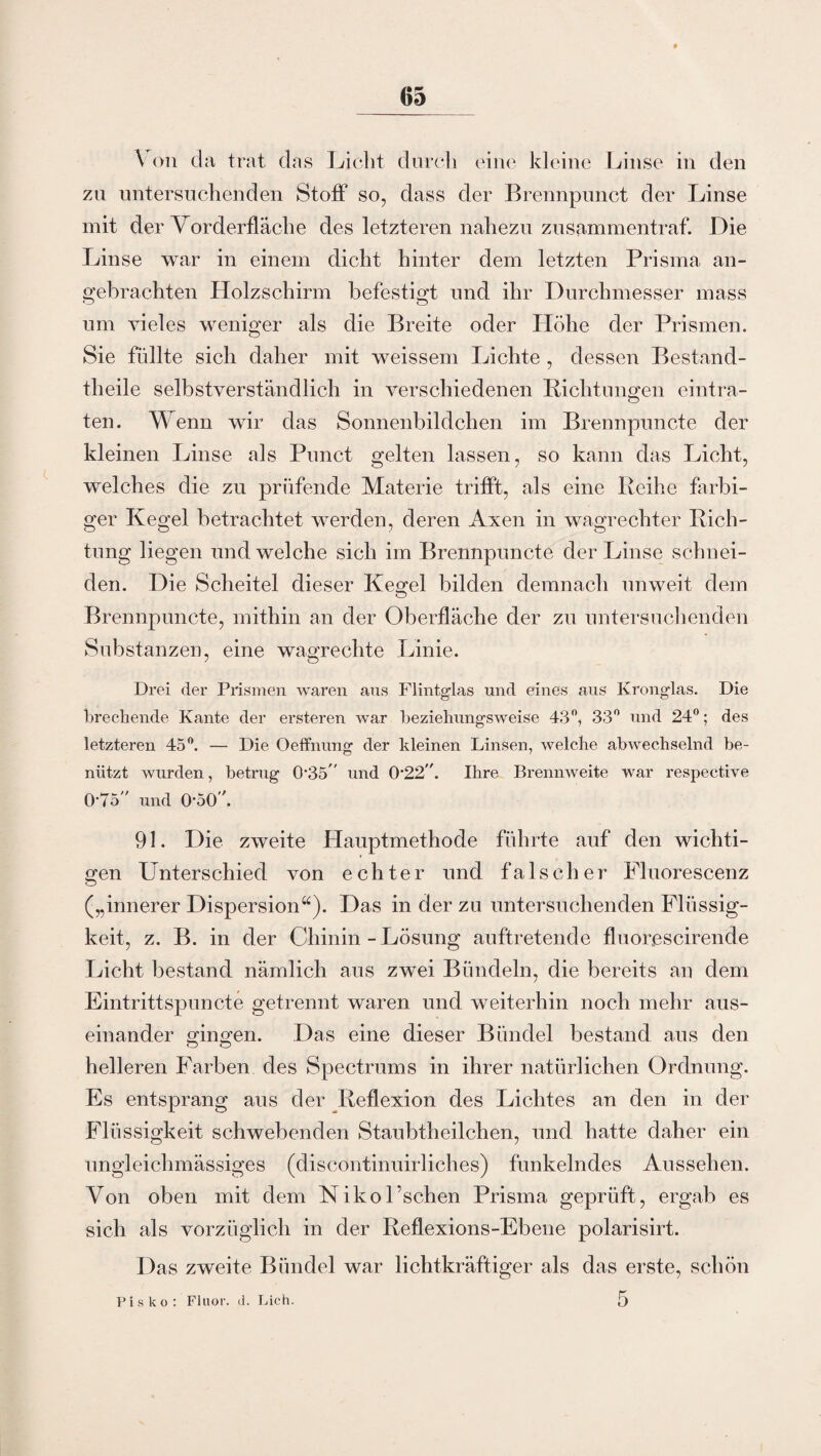 A on da trat das Licht durch eine kleine Linse in den zu untersuchenden Stoff so, dass der Brennpunct der Linse mit der Vorderfläche des letzteren nahezu zusammentraf. Die Linse war in einem dicht hinter dem letzten Prisma an¬ gebrachten Holzschirm befestigt und ihr Durchmesser mass um vieles weniger als die Breite oder Höhe der Prismen. Sie füllte sich daher mit weissem Lichte , dessen Bestand¬ teile selbstverständlich in verschiedenen Richtungen eintra- teil. Wenn wir das Sonnenbildchen im Brennpunkte der kleinen Linse als Punct gelten lassen, so kann das Licht, welches die zu prüfende Materie trifft, als eine Reihe farbi¬ ger Kegel betrachtet werden, deren Axen in wagrechter Rich¬ tung liegen und welche sich im Brennpuncte der Linse schnei¬ den. Die Scheitel dieser Kegel bilden demnach unweit dem Brennpuncte, mithin an der Oberfläche der zu untersuchenden Substanzen, eine wagrechte Linie. Drei der Prismen waren aus Flintglas und eines aus Kronglas. Die brechende Kante der ersteren war beziehungsweise 43°, 33° und 24°; des letzteren 45°. — Die Oeffnung der kleinen Linsen, welche abwechselnd be¬ nützt wurden, betrug 035 und 0-22. Ihre Brennweite war respective 0'75 und 050 \ 91. Die zweite Hauptmethode führte auf den wichti¬ gen Unterschied von echter und falscher Fluorescenz („innerer Dispersion“). Das in der zu untersuchenden Flüssig¬ keit, z. B. in der Chinin - Lösung auftretende fluorescirende Licht bestand nämlich aus zwei Bündeln, die bereits an dem Eintrittspuncte getrennt waren und weiterhin noch mehr aus¬ einander gingen. Das eine dieser Bündel bestand aus den helleren Farben des Spectrums in ihrer natürlichen Ordnung. Es entsprang aus der Reflexion des Lichtes an den in der Flüssigkeit schwebenden Staubtheilchen, und hatte daher ein ungleichmässiges (discontinuirliches) funkelndes Aussehen. Von oben mit dem NikoEschen Prisma geprüft, ergab es sich als vorzüglich in der Reflexions-Ebene polarisirt. Das zweite Bündel war lichtkräftiger als das erste, schön Pis ko: Fluor, d. Lieh.