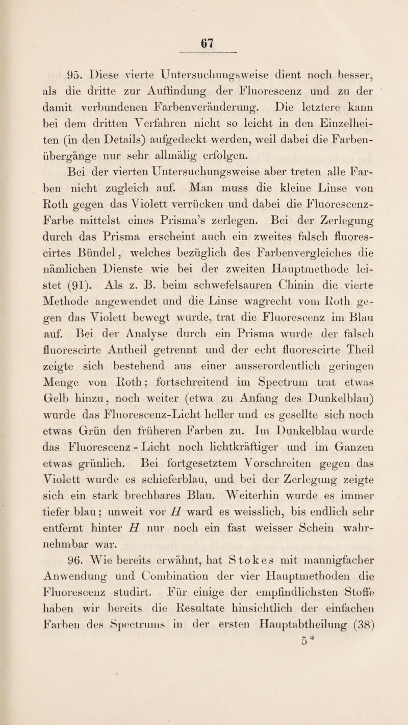 95. Diese vierte Untersuchungsweise dient noch besser, als die dritte zur Auffindung der Fluorescenz und zu der damit verbundenen Farben Veränderung. Die letztere kann bei dem dritten Verfahren nicht so leicht in den Einzelhei¬ ten (in den Details) aufgedeckt werden, weil dabei die Farben¬ übergänge nur sehr allmälig erfolgen. Bei der vierten Untersuchungsweise aber treten alle Far¬ ben nicht zugleich auf. Man muss die kleine Linse von Roth gegen das Violett verrücken und dabei die Fluorescenz- Farbe mittelst eines Prisma’s zerlegen. Bei der Zerlegung durch das Prisma erscheint auch ein zweites falsch fluores- cirtes Bündel, welches bezüglich des Farbenvergleiches die nämlichen Dienste wie bei der zweiten Hauptmethode lei¬ stet (91). Als z. B. beim schwefelsauren Chinin die vierte Methode angewendet und die Linse wagrecht vom Roth ge¬ gen das Violett bewTegt wurde, trat die Fluorescenz im Blau auf. Bei der Analyse durch ein Prisma wurde der falsch fluorescirte Antheil getrennt und der echt fluorescirte Theil zeigte sich bestehend aus einer ausserordentlich geringen Menge von Roth; fortschreitend im Spectrum trat etwas Gelb hinzu, noch weiter (etwa zu Anfang des Dunkelblau) wurde das Fluorescenz-Licht heller und es gesellte sich noch etwas Grün den früheren Farben zu. Im Dunkelblau wurde das Fluorescenz - Licht noch lichtkräftiger und im Ganzen etwas grünlich. Bei fortgesetztem Vorschreiten gegen das Violett wurde es schieferblau, und bei der Zerlegung zeigte sich ein stark brechbares Blau. Weiterhin wurde es immer tiefer blau; unweit vor H ward es wTeisslich, bis endlich sehr entfernt hinter H nur noch ein fast weisser Schein wahr¬ nehmbar war. 96. Wie bereits erwähnt, hat Stokes mit mannigfacher Anwendung und Combination der vier Hauptmethoden die Fluorescenz studirt. Für einige der empfindlichsten Stoffe haben wir bereits die Resultate hinsichtlich der einfachen Farben des Spectrums in der ersten Hauptabtheilung (38)