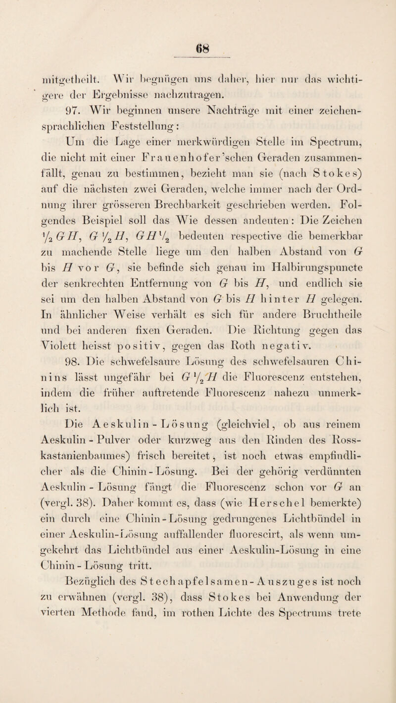 mitgetheilt. Wir hegniigen uns daher, hier nur das wichti¬ gere der Ergebnisse nachzutragen. 97. Wir beginnen unsere Nachträge mit einer Zeichen- o O sprachlichen Feststellung: Um die Lage einer merkwürdigen Stelle im Spectrum, die nicht mit einer Fr auenhofer ’schen Geraden zusammen¬ fällt, genau zu bestimmen, bezieht man sie (nach Stokes) auf die nächsten zwei Geraden, welche immer nach der Ord¬ nung ihrer grösseren Brechbarkeit geschrieben werden. Fol¬ gendes Beispiel soll das Wie dessen andeuten: Die Zeichen x/2GH, G ’/2 //, GII l/2 bedeuten respective die bemerkbar zu machende Stelle liege um den halben Abstand von G bis H vor Cr, sie befinde sich genau im Halbirungspuncte der senkrechten Entfernung von G bis //, und endlich sie sei um den halben Abstand von G bis H hinter H gelegen. In ähnlicher Weise verhält es sich für andere Bruchtheile und bei anderen fixen Geraden. Die Richtung gegen das O o O Violett heisst positiv, gegen das Roth negativ. 98. Die schwefelsaure Lösung des schwefelsauren Chi- nins lässt ungefähr bei Gl/2H die Fluorescenz entstehen, indem die früher auftretende Fluorescenz nahezu unmerk¬ lich ist. Die Aeskulin - Lösung (gleichviel, ob aus reinem Aeskuiin - Pulver oder kurzweg aus den Rinden des Ross¬ kastanienbaumes) frisch bereitet, ist noch etwas empfindli¬ cher als die Chinin - Lösung. Bei der gehörig verdünnten Aeskulin - Lösung fängt die Fluorescenz schon vor G an (vergl. 38). Daher kommt es, dass (wie Hers che 1 bemerkte) ein durch eine Chinin-Lösung gedrungenes Lichtbündel in einer Aeskulin-Lösung auffallender fluorescirt, als wenn um¬ gekehrt das Lichtbündel aus einer Aeskulin-Lösung in eine Chinin - Lösung tritt. Bezüglich des S t e c h ap f e 1 s am e n - A u s z u g e s ist noch zu erwähnen (vergl. 38), dass Stokes bei Anwendung der vierten Methode fand, im rothen Lichte des Spectrums trete