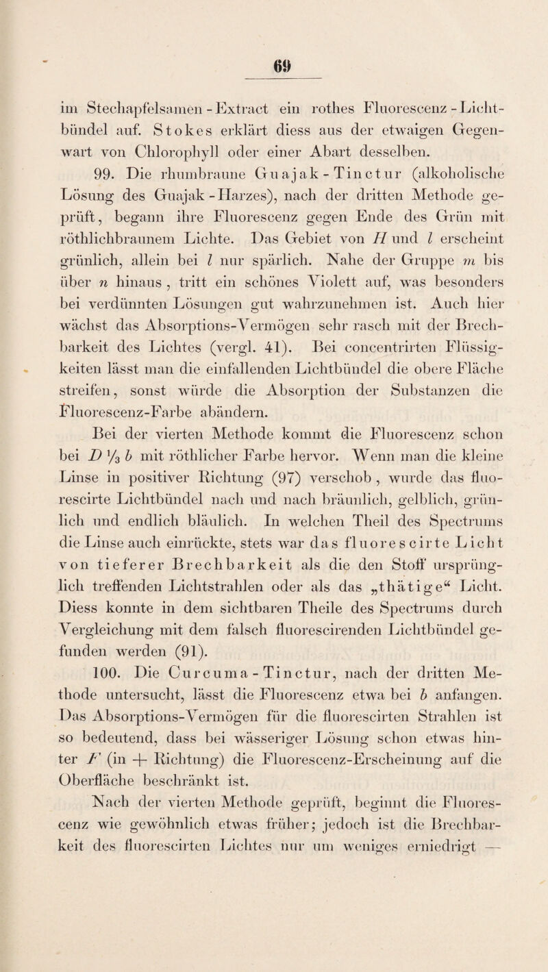 im Stechapfelsamen -Extract ein rothes Fluorescenz-Licht¬ bündel auf. Stokes erklärt diess aus der etwaigen Gegen¬ wart von Chlorophyll oder einer Abart desselben. 99. Die rhumbraune Gu ajak - Tinct.ur (alkoholische Lösung des Guajak -Harzes), nach der dritten Methode ge¬ prüft, begann ihre Fluorescenz gegen Ende des Grün mit röthlichbraunem Lichte. Das Gebiet von H und l erscheint grünlich, allein bei l nur spärlich. Nahe der Gruppe m bis über n hinaus , tritt ein schönes Violett auf, was besonders bei verdünnten Lösungen gut wahrzunehmen ist. Auch hier wächst das Absorptions-Vermögen sehr rasch mit der Brech¬ barkeit des Lichtes (vergl. 41). Bei concentrirten Flüssig¬ keiten lässt man die einfallenden Lichtbündel die obere Fläche streifen, sonst würde die Absorption der Substanzen die Fluorescenz-Farbe abändern. Bei der vierten Methode kommt die Fluorescenz schon bei D % b mit röthlicher Farbe hervor. Wenn man die kleine Linse in positiver Richtung (97) verschob , wurde das fluo- rescirte Lichtbündel nach und nach bräunlich, gelblich, grün¬ lich und endlich bläulich. In welchen Theil des Spectrums die Linse auch einrückte, stets war das fluorescirte Licht von tieferer Brechbarkeit als die den Stoff ursprüng¬ lich treffenden Lichtstrahlen oder als das „thätige“ Licht. Diess konnte in dem sichtbaren Theile des Spectrums durch Vergleichung mit dem fälsch fluorescirenden Lichtbündel ge¬ funden werden (91). 100. Die Curcuma-Tinctur, nach der dritten Me¬ thode untersucht, lässt die Fluorescenz etwa bei b anfangen. Das Absorptions-Vermögen für die fluorescirten Strahlen ist so bedeutend, dass bei wässeriger Lösung schon etwas hin¬ ter F (in -f- Richtung) die Fluorescenz-Erscheinung auf die Oberfläche beschränkt ist. Nach der vierten Methode geprüft, beginnt die Fluores¬ cenz wie gewöhnlich etwas früher; jedoch ist die Brechbar¬ keit des fluorescirten Lichtes nur um weniges erniedrigt — O O