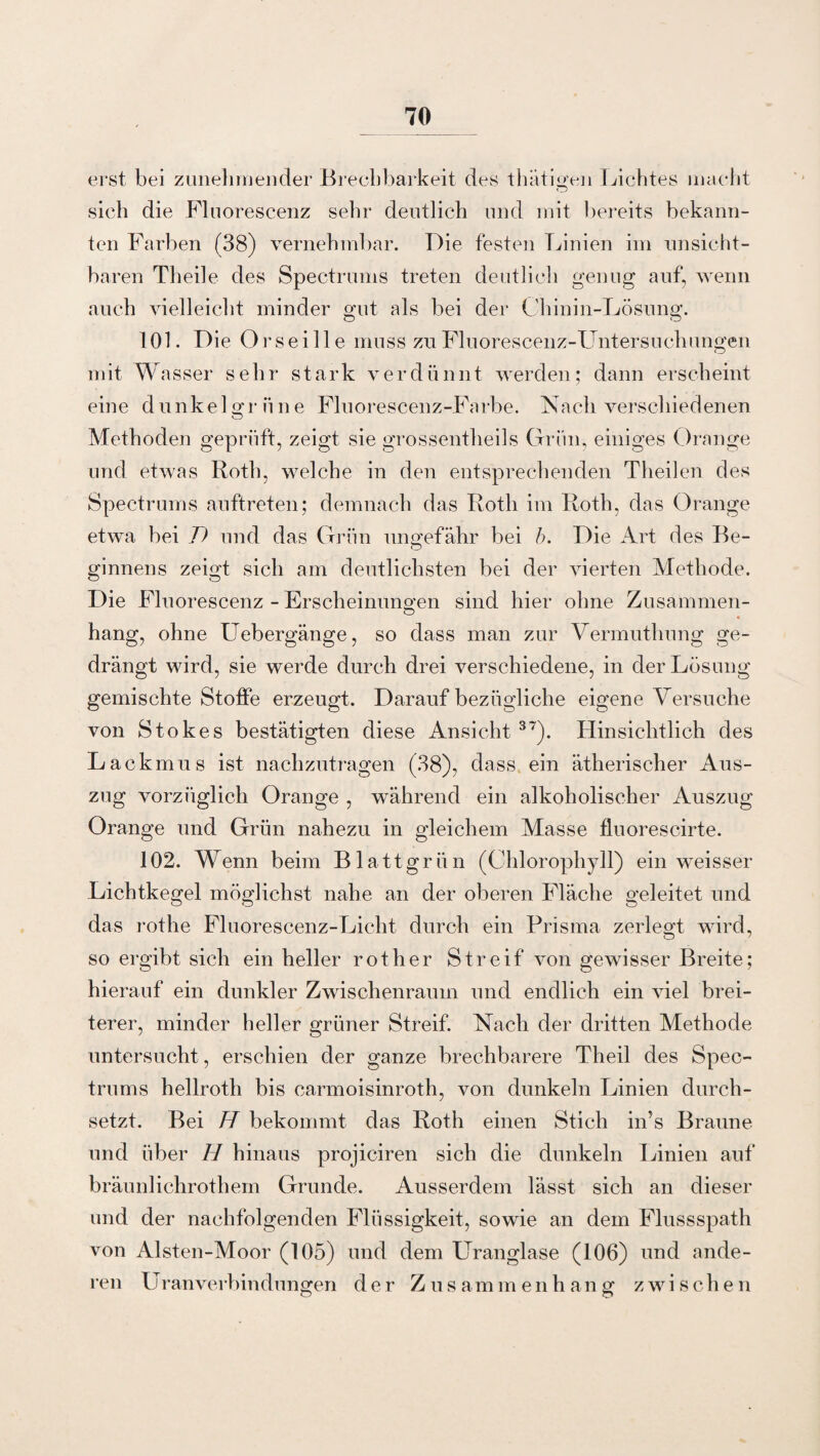 erst bei zunehmender Brechbarkeit des thätigen Lichtes macht sich die Fluorescenz sehr deutlich und mit bereits bekann¬ ten Farben (38) vernehmbar. Die festen Linien im unsicht¬ baren Theile des Spectrums treten deutlich genug auf, wenn auch vielleicht minder gut als bei der Chinin-Lösung. 101. Die Orsei 11 e muss zu Fluorescenz-Untersuchungen mit Wasser sehr stark verdünnt werden; dann erscheint eine dunkelgrüne Fluorescenz-Farbe. Nach verschiedenen Methoden geprüft, zeigt sie grossentheils Grün, einiges Orange und etwas Roth, welche in den entsprechenden Theilen des Spectrums auftreten; demnach das Roth im Roth, das Orange etwa bei D und das Grün ungefähr bei b. Die Art des Be¬ ginnens zeigt sich am deutlichsten bei der vierten Methode. Die Fluorescenz - Erscheinungen sind hier ohne Zusammen- hang, ohne Uebergänge, so dass man zur Vermuthung ge¬ drängt wird, sie werde durch drei verschiedene, in der Lösung gemischte Stoffe erzeugt. Darauf bezügliche eigeneVersuche von Stokes bestätigten diese Ansicht 37). Hinsichtlich des Lackmus ist nachzutragen (38), dass ein ätherischer Aus¬ zug vorzüglich Orange , während ein alkoholischer Auszug Orange und Grün nahezu in gleichem Masse fluorescirte. 102. Wenn beim Blattgrün (Chlorophyll) ein weisser Lichtkegel möglichst nahe an der oberen Fläche geleitet und das rothe Fluorescenz-Licht durch ein Prisma zerlegt wird, so ergibt sich ein heller rot her Streif von gewisser Breite; hierauf ein dunkler Zwischenraum und endlich ein viel brei¬ terer, minder heller grüner Streif. Nach der dritten Methode untersucht, erschien der ganze brechbarere Theil des Spec¬ trums hellroth bis carmoisinroth, von dunkeln Linien durch¬ setzt. Bei H bekommt das Roth einen Stich in’s Braune und über H hinaus projiciren sich die dunkeln Linien auf bräunlichrothem Grunde. Ausserdem lässt sich an dieser und der nachfolgenden Flüssigkeit, sowie an dem Flussspath von Alsten-Moor (105) und dem Uranglase (106) und ande¬ ren U ranverbindungen der Zusammenhang zwischen