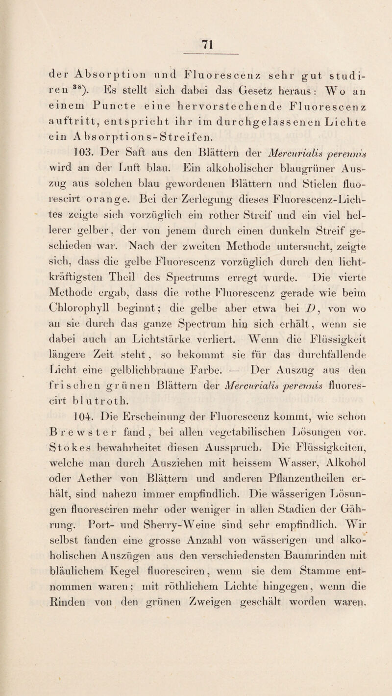 der Absorption und Fluorescenz sehr gut studi- ren 3b). Es stellt sich dabei das Gesetz heraus: Wo an einem Puncte eine hervorstechende Fluorescenz auftritt, entspricht ihr im durchgelassenen Lichte ein Absorptions-Streifen. 103. Der Saft aus den Blättern der Mercurialis perennia wird an der Luft blau. Ein alkoholischer blaugrüner Aus¬ zug aus solchen blau gewordenen Blättern und Stielen fluo- reseirt orange. Bei der Zerlegung dieses Fluorescenz-Lich- tes zeigte sich vorzüglich ein rother Streif und ein viel hel¬ lerer gelber, der von jenem durch einen dunkeln Streif ge¬ schieden war. Nach der zweiten Methode untersucht, zeigte sich, dass die gelbe Fluorescenz vorzüglich durch den licht¬ kräftigsten Tlieil des Spectrums erregt wurde. Die vierte Methode ergab, dass die rothe Fluorescenz gerade wie beim Chlorophyll beginnt; die gelbe aber etwa bei D, von wo an sie durch das ganze Spectrum hin sich erhält, wenn sie dabei auch an Lichtstärke verliert. Wenn die Flüssigkeit längere Zeit steht, so bekommt sie für das durchfallende Licht eine gelblichbraune Farbe. — Der Auszug aus den frischen grünen Blättern der Mercurialis perennis fluores- cirt blutroth. 104. Die Erscheinung der Fluorescenz kommt, wie schon Brewster fand, bei allen vegetabilischen Lösungen vor. Stokes bewahrheitet diesen Ausspruch. Die Flüssigkeiten, welche man durch Ausziehen mit heissem Wasser, Alkohol oder Aether von Blättern und anderen Pflanzentheilen er¬ hält, sind nahezu immer empfindlich. Die wässerigen Lösun¬ gen fluoresciren mehr oder weniger in allen Stadien der Gäh- rung. Port- und Sherry-Weine sind sehr empfindlich. Wir selbst fanden eine grosse Anzahl von wässerigen und alko¬ holischen Auszügen aus den verschiedensten Baumrinden mit bläulichem Kegel fluoresciren, wenn sie dem Stamme ent¬ nommen waren; mit röthlicliem Lichte hingegen, wenn die Rinden von den grünen Zweigen geschält worden waren.
