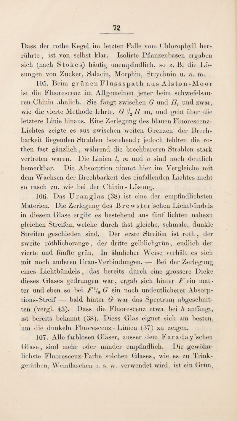 Dass der rothe Kegel im letzten Falle vom Chlorophyll her¬ rührte , ist von selbst klar. Isolirte Pflanzenbasen ergaben sich (nach Stokes) häufig unempfindlich, so z. B. die Lö¬ sungen von Zucker, Salacin, Morphin, Strychnin u. a. m. 105. Beim grünen Flussspat}! aus Alston-Moor ist die Fluorescenz im Allgemeinen jener beim schwefelsau¬ ren Chinin ähnlich. Sie fängt zwischen G und //, und zwar, wie die vierte Methode lehrte, G '/2 II an, und geht über die letztere Linie hinaus. Eine Zerlegung des blauen Fluorescenz- Lichtes zeigte es aus zwischen weiten Grenzen der Brech¬ barkeit liegenden Strahlen bestehend; jedoch fehlten die ro- then fast gänzlich , während die brechbareren Strahlen stark vertreten waren. Die Linien /, rn und n sind noch deutlich bemerkbar. Die Absorption nimmt hier im Vergleiche mit dem Wachsen der Brechbarkeit des einfallenden Lichtes nicht so rasch zu, wie bei der Chinin - Lösung. 106. Das Uran glas (38) ist eine der empfindlichsten Materien. Die Zerlegung des Brewster’schen Lichtbündels in diesem Glase ergibt es bestehend aus fünf lichten nahezu gleichen Streifen, welche durch fast gleiche, schmale, dunkle Streifen geschieden sind. Der erste Streifen ist roth, der zweite röthlichorange, der dritte gelblichgrün, endlich der vierte und fünfte grün. In ähnlicher Weise verhält es sich mit noch anderen Uran-Verbindungen. — Bei der Zerlegung eines Lichtbündels , das bereits durch eine grössere Dicke dieses Glases gedrungen war, ergab sieh hinter F ein mat - ter und eben so bei Fl/2 G ein noch undeutlicherer Absorp¬ tions-Streif — bald hinter G war das Spectrum abgesclmit- ten (vergl. 43). Dass die Fluorescenz etwa bei b anfängt, ist bereits bekannt (38). Diess Glas eignet sich am besten, um die dunkeln Fluorescenz - Linien (37) za zeigen. 107. Alle farblosen Gläser, ausser dem Faraday’schen Gl ase, sind mehr oder minder empfindlich. Die gewöhn¬ lichste Fluorescenz-Farbe solchen Glases, wie es zu Trink- geräthen, Weinflaschen u. s, w. verwendet wird, ist ein Grün,