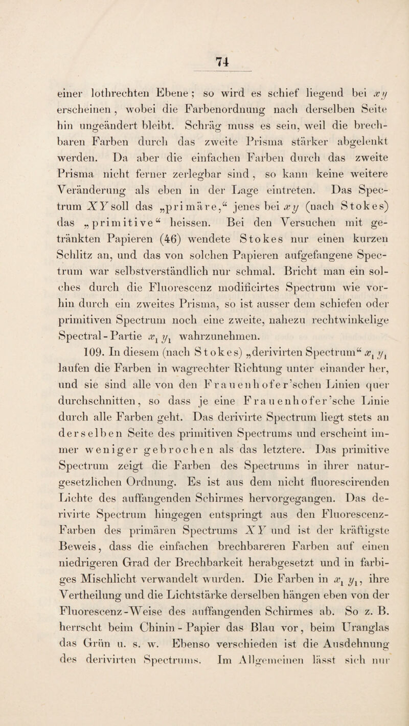 einer lothrechten Ebene ; so wird es schief liegend bei xy erscheinen , wobei die Farbenordnung nach derselben Seite hin ungeändert bleibt. Schräg muss es sein, weil die brech¬ baren Farben durch das zweite Prisma stärker abgelenkt werden. Da aber die einfachen Farben durch das zweite Prisma nicht ferner zerlegbar sind , so kann keine weitere Veränderung als eben in der Lage eintreten. Das Spec¬ trum XY soll das „primäre,“ jenes bei xy (nach Stokes) das „primitive“ heissen. Bei den Versuchen mit ge¬ tränkten Papieren (46) wendete Stokes nur einen kurzen Schlitz an, und das von solchen Papieren aufgefangene Spec¬ trum war selbstverständlich nur schmal. Bricht man ein sol¬ ches durch die Fluorescenz modificirtes Spectrum wie vor¬ hin durch ein zweites Prisma, so ist ausser dem schiefen oder primitiven Spectrum noch eine zweite, nahezu rechtwinkelige Spectral - Partie xY yx wahrzunehmen. 109. In diesem (nach Stokes) „derivirten Spectrum“ xl y1 laufen die Farben in wagrechter Richtung unter einander her, und sie sind alle von den Fr au enh ofer’schen Linien quer durchschnitten, so dass je eine Frauenhofe r ’s che Linie durch alle Farben geht. Das derivirte Spectrum liegt stets an derselben Seite des primitiven Spectrums und erscheint im¬ mer weniger gebrochen als das letztere. Das primitive Spectrum zeigt die Farben des Spectrums in ihrer natur- gesetzlichen Ordnung. Es ist aus dem nicht fluorescirenden Lichte des auffangenden Schirmes hervorgegangen. Das de¬ rivirte Spectrum hingegen entspringt aus den Fluorescenz- Farben des primären Spectrums XY und ist der kräftigste Beweis, dass die einfachen brechbareren Farben auf einen niedrigeren Grad der Brechbarkeit herabgesetzt und in farbi¬ ges Mischlicht verwandelt wurden. Die Farben in xx y17 ihre Vertheilung und die Lichtstärke derselben hängen eben von der Fluorescenz-Weise des auffangenden Schirmes ab. So z. B. herrscht beim Chinin - Papier das Blau vor, beim Uranglas das Grün u. s. w. Ebenso verschieden ist die Ausdehnung des derivirten Spectrums. Im Allgemeinen lässt sich nur
