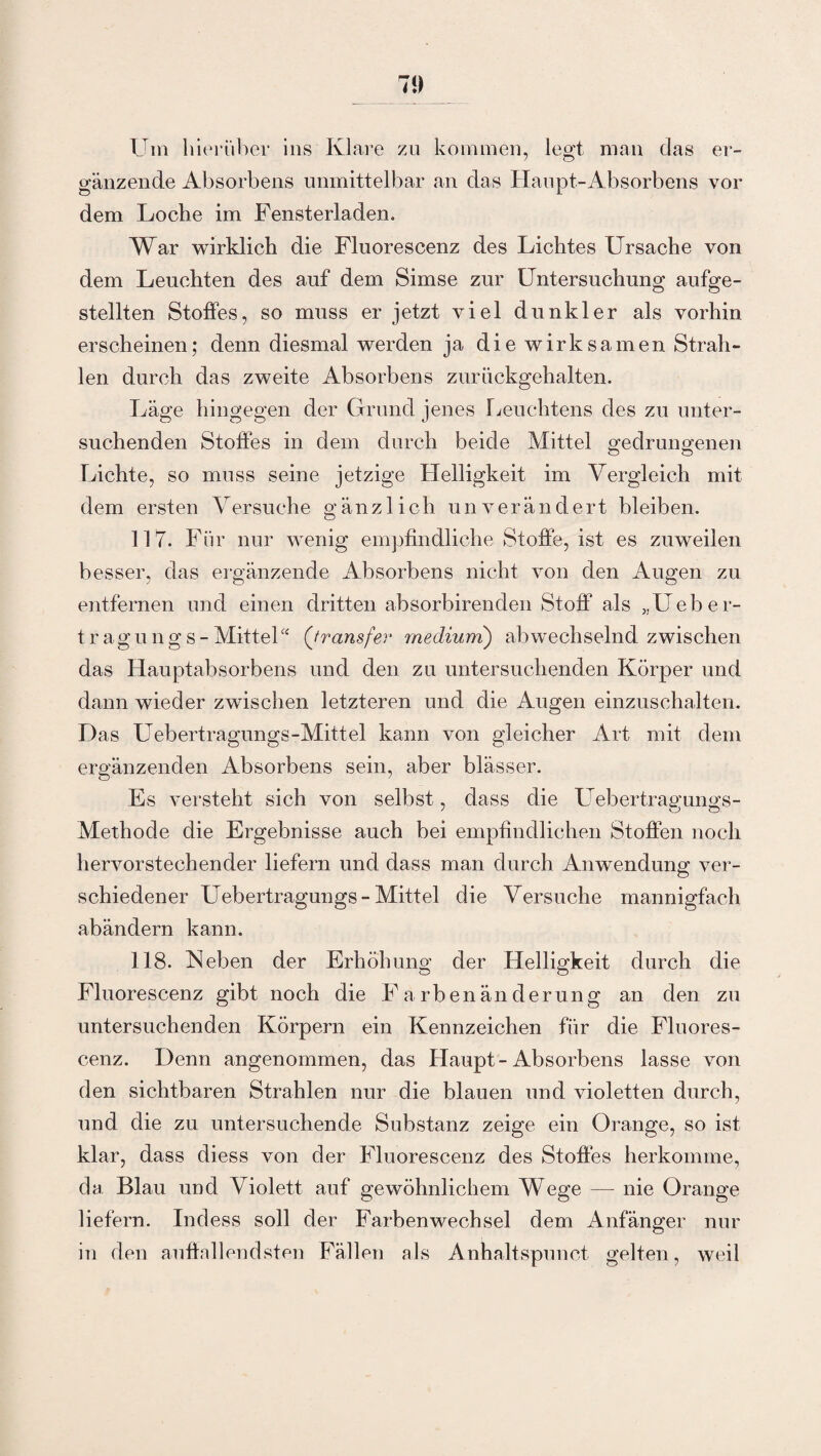 Um hierüber ins Klare zu kommen, legt man das er¬ gänzende Absorbens unmittelbar an das Haupt-Absorbens vor dem Loche im Fensterladen. War wirklich die Fluorescenz des Lichtes Ursache von dem Leuchten des auf dem Simse zur Untersuchung aufge¬ stellten Stoffes, so muss er jetzt viel dunkler als vorhin erscheinen; denn diesmal werden ja die wirksamen Strah¬ len durch das zweite Absorbens zurückgehalten. Läge hingegen der Grund jenes Leuchtens des zu unter¬ suchenden Stoffes in dem durch beide Mittel gedrungenen Lichte, so muss seine jetzige Helligkeit im Vergleich mit dem ersten Versuche gänzlich unverändert bleiben. 117. Für nur wenig empfindliche Stoffe, ist es zuweilen besser, das ergänzende Absorbens nicht von den Augen zu entfernen und einen dritten absorbirenden Stoff als „Ueber- tragungs- Mittel“ ('fransfer medium) abwechselnd zwischen das Hauptabsorbens und den zu untersuchenden Körper und dann wieder zwischen letzteren und die Augen einzuschalten. Das Uebertragungs-Mittel kann von gleicher Art mit dem ergänzenden Absorbens sein, aber blässer. Es versteht sich von selbst, dass die Uebertrag’ungs- Methode die Ergebnisse auch bei empfindlichen Stoffen noch hervorstechender liefern und dass man durch Anwendung ver¬ schiedener Uebertragungs-Mittel die Versuche mannigfach abändern kann. 118. Neben der Erhöhung der Helligkeit durch die Fluorescenz gibt noch die Farbenänderung an den zu untersuchenden Körpern ein Kennzeichen für die Fluores¬ cenz. Denn angenommen, das Haupt-Absorbens lasse von den sichtbaren Strahlen nur die blauen und violetten durch, und die zu untersuchende Substanz zeige ein Orange, so ist klar, dass diess von der Fluorescenz des Stoffes herkomme, da Blau und Violett auf gewöhnlichem Wege — nie Orange liefern. Indess soll der Farbenwechsel dem Anfänger nur in den auffallendsten Fällen als Anhaltspunot gelten, weil
