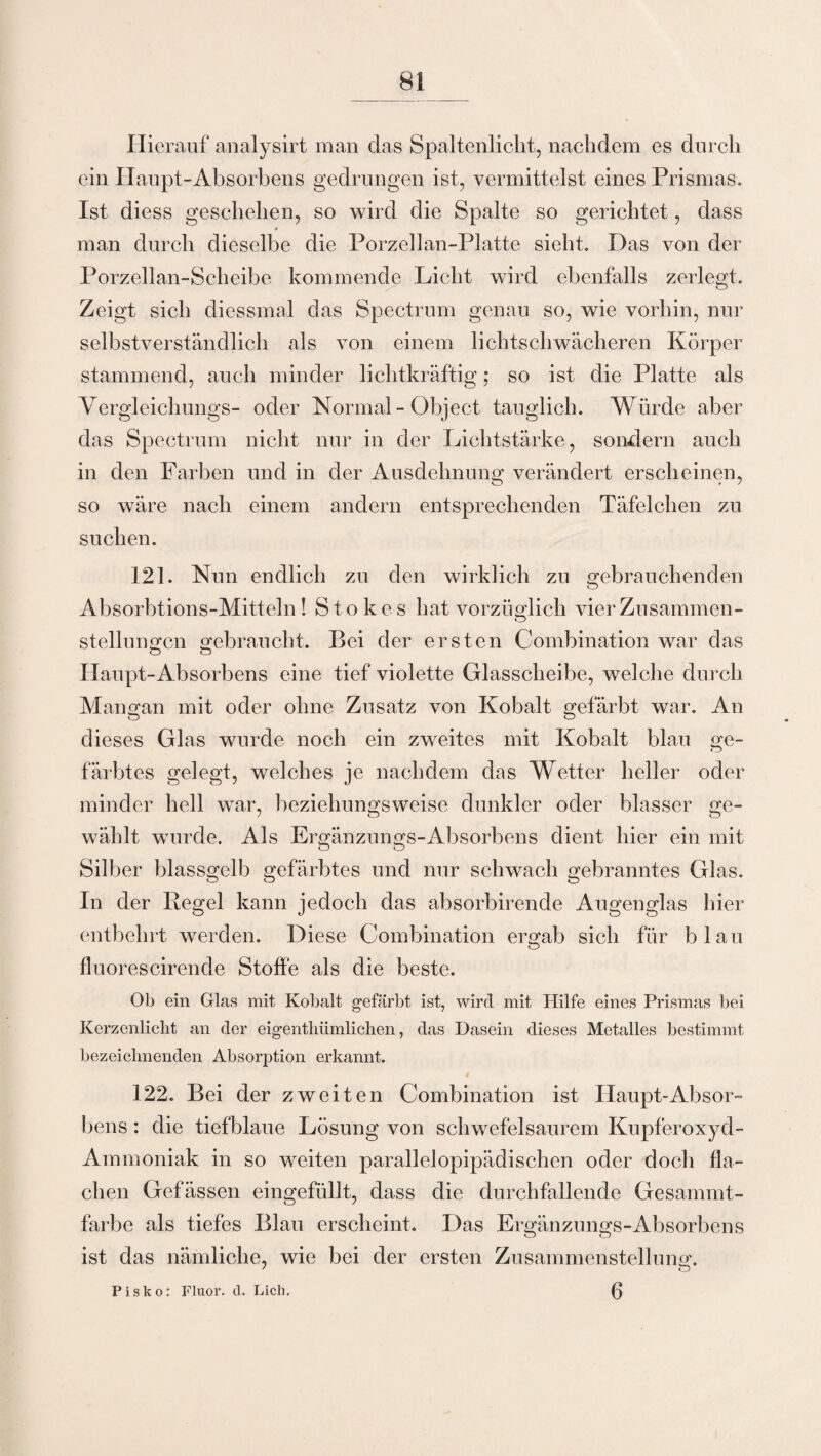 Hierauf analysirt man das Spaltenlicht, naclidem es durch ein Haupt-Absorbens gedrungen ist, vermittelst eines Prismas. Ist diess geschehen, so wird die Spalte so gerichtet, dass man durch dieselbe die Porzellan-Platte sieht. Das von der Porzellan-Scheibe kommende Licht wird ebenfalls zerlegt. Zeigt sich diessmal das Spectrum genau so, wie vorhin, nur selbstverständlich als von einem lichtschwächeren Körper stammend, auch minder lichtkräftig; so ist die Platte als Yergleichungs- oder Normal - Object tauglich. Würde aber das Spectrum nicht nur in der Lichtstärke, sondern auch in den Farben und in der Ausdehnung verändert erscheinen, so wäre nach einem andern entsprechenden Täfelchen zu suchen. 121. Nun endlich zu den wirklich zu gebrauchenden Absorbtions-Mitteln! Stokes hat vorzüglich vier Zusammen¬ stellungen gebraucht. Bei der ersten Combination war das Haupt-Absorbens eine tief violette Glasscheibe, welche durch Mangan mit oder ohne Zusatz von Kobalt gefärbt war. An dieses Glas wurde noch ein zweites mit Kobalt blau ge¬ färbtes gelegt, welches je nachdem das Wetter heller oder minder hell war, beziehungsweise dunkler oder blasser ge¬ wählt wurde. Als Ergänznngs-Absorbens dient hier ein mit Silber blassgelb gefärbtes und nur schwach gebranntes Glas. In der Regel kann jedoch das absorbirende Augenglas hier entbehrt werden. Diese Combination ergab sich für blau fluorescirende Stoffe als die beste. Ob ein Glas mit Kobalt gefärbt ist, wird mit Hilfe eines Prismas bei Kerzenlicht an der eigentliiimlichen, das Dasein dieses Metalles bestimmt bezeichnenden Absorption erkannt. 122. Bei der zweiten Combination ist Haupt-Absor¬ bens : die tiefblaue Lösung von schwefelsaurem Kupferoxyd- Ammoniak in so weiten parallelopipädischen oder doch fla¬ chen Gefässen eingefüllt, dass die durchfallende Gesainmt- farbe als tiefes Blau erscheint. Das Ergänzungs-Absorbens ist das nämliche, wie bei der ersten Zusammenstellung. ' o P is k o: Fluor, d. Lieh. (3