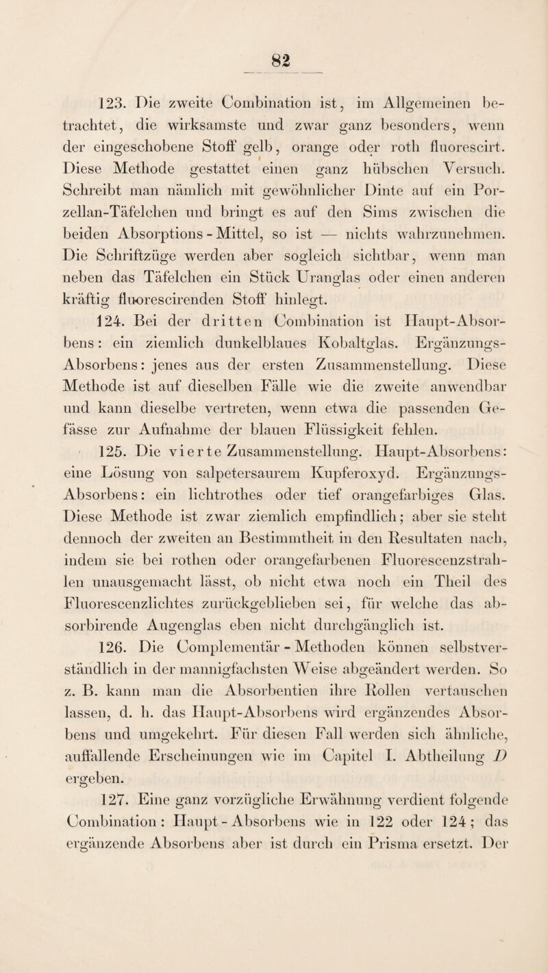 123. Die zweite Combination ist, im Allgemeinen be¬ trachtet, die wirksamste und zwar ganz besonders, wenn der eingeschobene Stoff gelb, orange oder rotli fluorescirt. Diese Methode gestattet einen ganz hübschen Versuch. Schreibt man nämlich mit gewöhnlicher Dinte auf ein Por¬ zellan-Täfelchen und bringt es auf den Sims zwischen die beiden Absorptions - Mittel, so ist — nichts wahrzunehmen. Die Schriftzüge werden aber sogleich sichtbar, wenn man neben das Täfelchen ein Stück Uranglas oder einen anderen kräftig fluorescirenden Stoff hinlegt. 124. Bei der dritten Combination ist Haupt-Absor- bens: ein ziemlich dunkelblaues Kobaltglas. Ergänzungs- O O O Absorbens: jenes aus der ersten Zusammenstellung. Diese Methode ist auf dieselben Fälle wie die zweite anwendbar und kann dieselbe vertreten, wenn etwa die passenden Ge- fässe zur Aufnahme der blauen Flüssigkeit fehlen. 125. Die vierte Zusammenstellung. Haupt-Absorbens: eine Lösung von salpetersaurem Kupferoxyd. Ergänzungs- Absorbens: ein lichtrothes oder tief orangefarbiges Glas. Diese Methode ist zwar ziemlich empfindlich; aber sie steht dennoch der zweiten an Bestimmtheit in den Resultaten nach, indem sie bei rothen oder orangefarbenen Fluorescenzstrah¬ len unausgemacht lässt, ob nicht etwa noch ein Theil des Fluorescenzlichtes zurückgeblieben sei, für welche das ab- sorbirende Augenglas eben nicht durchgänglich ist. 126. Die Complementär - Methoden können selbstver¬ ständlich in der mannigfachsten Weise abgeändert werden. So z. B. kann man die Absorbentien ihre Rollen vertauschen lassen, d. h. das Haupt-Absorbens wird ergänzendes Absor¬ bens und umgekehrt. Für diesen Fall werden sich ähnliche, auffallende Erscheinungen wie im Capitel I. Abtheilung D ergeben. 127. Eine ganz vorzügliche Erwähnung verdient folgende Combination: Haupt - Absorbens wie in 122 oder 124; das ergänzende Absorbens aber ist durch ein Prisma ersetzt. Der