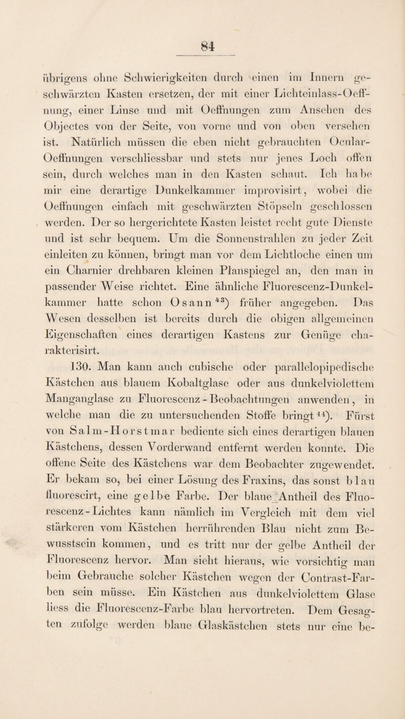 übrigens ohne Schwierigkeiten durch einen im Innern ge- O O o schwärzten Kasten ersetzen, der mit einer Lichteinlass-Oeff- nung, einer Linse und mit Oeffnungen zum Ansehen des Objectes von der Seite, von vorne und von oben versehen ist. Natürlich müssen die eben nicht gebrauchten Ocular- Oeffnungen verschliessbar und stets nur jenes Loch offen sein, durch welches man in den Kasten schaut. Ich habe mir eine derartige Dunkelkammer improvisirt, wobei die Oeffnungen einfach mit geschwärzten Stöpseln geschlossen werden. Der so hergerichtete Kasten leistet recht gute Dienste und ist sehr bequem. Um die Sonnenstrahlen zu jeder Zeit einleiten zu können, bringt man vor dem Lichtloche einen um ein Charnier drehbaren kleinen Planspiegel an, den man in passender Weise richtet. Eine ähnliche Fluorescenz-Dunkel- kammer hatte schon Osann43) früher angegeben. Das Wesen desselben ist bereits durch die obigen allgemeinen Eigenschaften eines derartigen Kastens zur Genüge cha- rakterisirt. 130. Man kann auch cubische oder parallelopipediselie Kästchen aus blauem Kobaltglase oder aus dunkelviolettem Manganglase zu Fluorescenz - Beobachtungen anwenden , in welche man die zu untersuchenden Stoffe bringt44). Fürst von Salm-Horstmar bediente sich eines derartigen blauen Kästchens, dessen Vorderwand entfernt werden konnte. Die offene Seite des Kästchens war dem Beobachter zugewendet. Er bekam so, bei einer Lösung des Fraxins, das sonst blau ffuorescirt, eine gelbe Farbe. Der blaue Antheil des Fluo¬ rescenz - Lichtes kann nämlich im Vergleich mit dem viel stärkeren vom Kästchen herrührenden Blau nicht zum Be¬ wusstsein kommen, und es tritt nur der gelbe Antheil der Fluorescenz hervor. Man sieht hieraus, wie vorsichtig man beim Gebrauche solcher Kästchen wegen der Contrast-Far- ben sein müsse. Ein Kästchen aus dunkelviolettem Glase liess die Fluorescenz-Farbe blau hervortreten. Dem Gesag- O ten zufolge werden blaue Glaskästchen stets nur eine be-