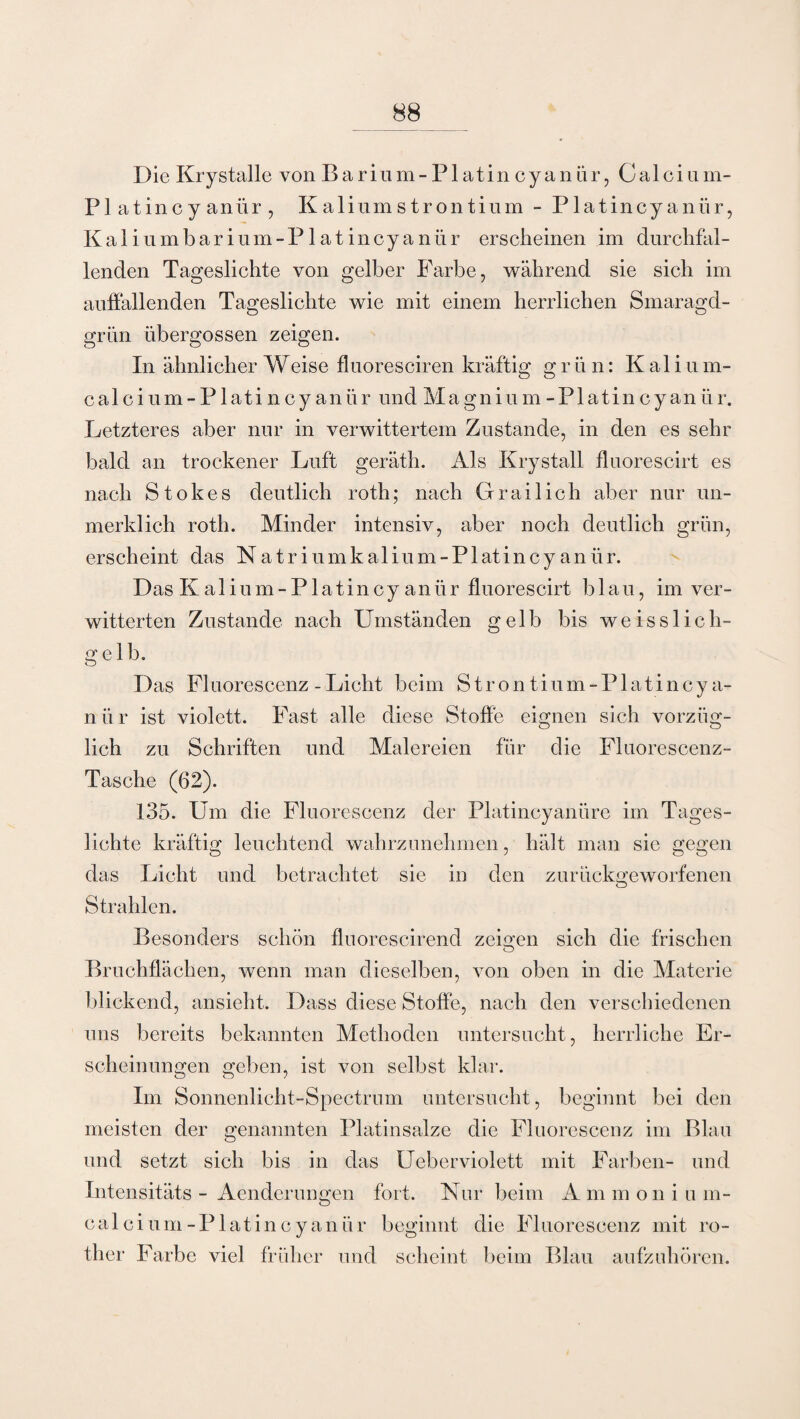 Die Krystalle von Barium-Platin cyanür, Calci um- Plat incyanür, Kaliumstrontium - Platincyanür, Kaliumbarium- Platincyanür erscheinen im durchfal¬ lenden Tageslichte von gelber Farbe, während sie sich im auffallenden Tageslichte wie mit einem herrlichen Smaragd¬ grün übergossen zeigen. In ähnlicher Weise fluoresciren kräftig grün: K al i u m- calcium-Platincyanür undMagnium-Platincyanür. Letzteres aber nur in verwittertem Zustande, in den es sehr bald an trockener Luft geräth. Als Krystall fluorescirt es nach Stokes deutlich roth; nach Grailich aber nur un¬ merklich roth. Minder intensiv, aber noch deutlich grün, erscheint das Natriumkalium-Platincyanür. Das K a 1 i u m - P1 a t i n c y an ü r fluorescirt b lau, im ver¬ witterten Zustande nach Umständen gelb bis weisslich- gelb. Das Fl uorescenz - Licht beim Strontium-Platincya- nür ist violett. Fast alle diese Stoffe eignen sich vorzüg¬ lich zu Schriften und Malereien für die Fluorescenz- Tasche (62). 135. Um die Fluorescenz der Platincyanüre im Tages¬ lichte kräftig leuchtend wahrzunehmen, hält man sie gegen das Licht und betrachtet sie in den zurückgeworfenen Strahlen. Besonders schön fluorescirend zeigen sich die frischen o Bruchflächen, wenn man dieselben, von oben in die Materie blickend, ansieht. Dass diese Stoffe, nach den verschiedenen uns bereits bekannten Methoden untersucht, herrliche Er¬ scheinungen geben, ist von selbst klar. Im Sonnenlicht-Spectrum untersucht, beginnt bei den meisten der genannten Platinsalze die Fluorescenz im Blau und setzt sich bis in das Ueberviolett mit Farben- und Intensitäts - Aenderungen fort. Nur beim A m m oni u m- calci um - P latincy a n ü r beginnt die Fl uorescenz mit ro- ther Farbe viel früher und scheint beim Blau aufzuhören.