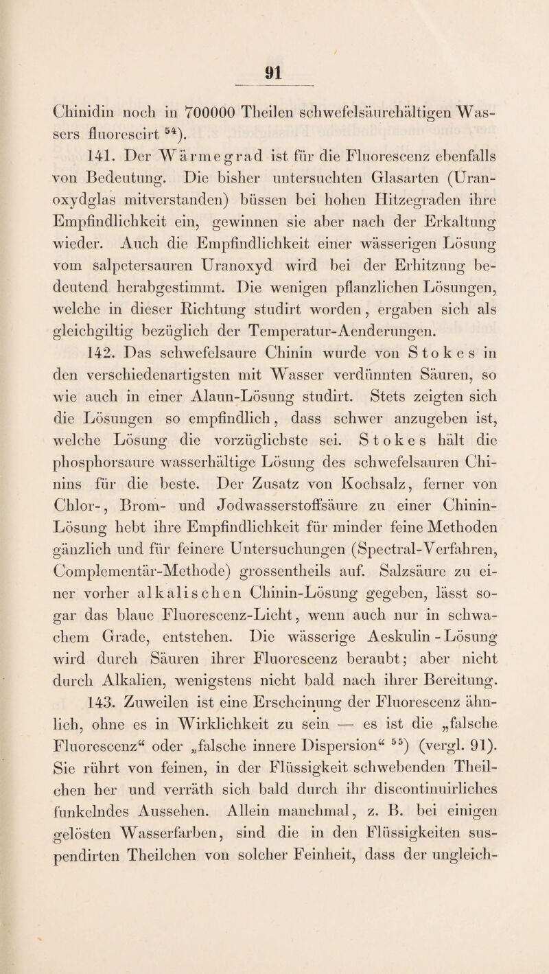 Chinidin noch in 700000 Theilen schwefelsäurehältigen Was¬ sers fluorescirt 54). 141. Der Wärmegrad ist für die Flnorescenz ebenfalls von Bedeutung. Die bisher untersuchten Glasarten (Uran¬ oxydglas mitverstanden) büssen bei hohen Hitzegraden ihre Empfindlichkeit ein, gewinnen sie aber nach der Erkaltung wieder. Auch die Empfindlichkeit einer wässerigen Lösung vom salpetersauren Uranoxyd wird bei der Erhitzung be¬ deutend herabgestimmt. Die wenigen pflanzlichen Lösungen, welche in dieser Richtung studirt worden, ergaben sich als gleichgiltig bezüglich der Temperatur-Aenderungen. 142. Das schwefelsaure Chinin wurde von Stokes in den verschiedenartigsten mit Wasser verdünnten Säuren, so wie auch in einer Alaun-Lösung studirt. Stets zeigten sich die Lösungen so empfindlich, dass schwer anzugeben ist, welche Lösung die vorzüglichste sei. Stokes hält die phosphorsaure wasserhältige Lösung des schwefelsauren Chi¬ nins für die beste. Der Zusatz von Kochsalz, ferner von Chlor-, Brom- und Jodwasserstoffsäure zu einer Chinin- Lösung hebt ihre Empfindlichkeit für minder feine Methoden gänzlich und für feinere Untersuchungen (Spectral-Verfahren, Complementär-Methode) grossentheils auf. Salzsäure zu ei¬ ner vorher alkalischen Chinin-Lösung gegeben, lässt so¬ gar das blaue Fluorescenz-Licht, wenn auch nur in schwa¬ chem Grade, entstehen. Die wässerige Aeskulin - Lösung wird durch Säuren ihrer Flnorescenz beraubt; aber nicht durch Alkalien, wenigstens nicht bald nach ihrer Bereitung. 143. Zuweilen ist eine Erscheinung der Flnorescenz ähn¬ lich, ohne es in Wirklichkeit zu sein — es ist die „falsche Fluorescenz“ oder „fälsche innere Dispersion“ 55) (vergl. 91). Sie rührt von feinen, in der Flüssigkeit schwebenden Theil- chen her und verräth sich bald durch ihr discontinuirliches funkelndes Aussehen. Allein manchmal, z. B. bei einigen gelösten Wasserfarben, sind die in den Flüssigkeiten sus- pendirten Theilchen von solcher Feinheit, dass der ungleich-