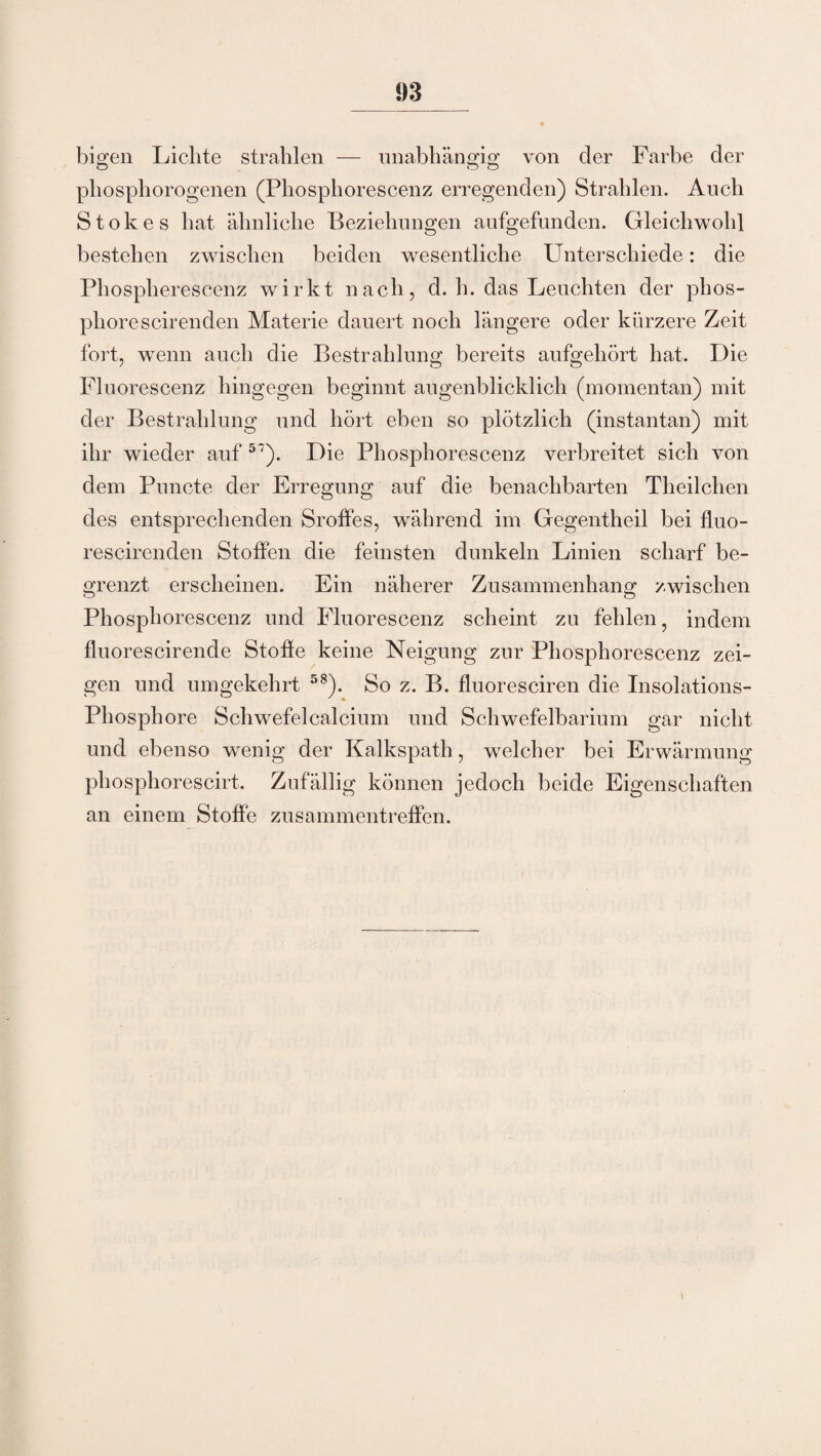 1)3 bigen Lichte strahlen — unabhängig von der Farbe der phosphorogenen (Phosphorescenz erregenden) Strahlen. Auch Stokes hat ähnliche Beziehungen aufgefunden. Gleichwohl bestehen zwischen beiden wesentliche Unterschiede: die Phosplierescenz wirkt nach, d. h. das Leuchten der phos- phorescirenden Materie dauert noch längere oder kürzere Zeit fort, wenn auch die Bestrahlung bereits aufgehört hat. Die Fluorescenz hingegen beginnt augenblicklich (momentan) mit der Bestrahlung und hört eben so plötzlich (instantan) mit ihr wieder auf 57). Die Phosphorescenz verbreitet sich von dem Puncte der Erregung auf die benachbarten Theilchen des entsprechenden Sroffes, während im Gegentheil bei fluo- rescirenden Stoffen die feinsten dunkeln Linien scharf be¬ grenzt erscheinen. Ein näherer Zusammenhang zwischen Phosphorescenz und Fluorescenz scheint zu fehlen, indem fluorescirende Stoße keine Neigung zur Phosphorescenz zei¬ gen und umgekehrt 58). So z. B. fluoresciren die Insolations- Pliosphore Schwefel calcium und Schwefelbarium gar nicht und ebenso wenig der Kalkspath, welcher bei Erwärmung phospliorescirt. Zufällig können jedoch beide Eigenschaften an einem Stoffe Zusammentreffen.