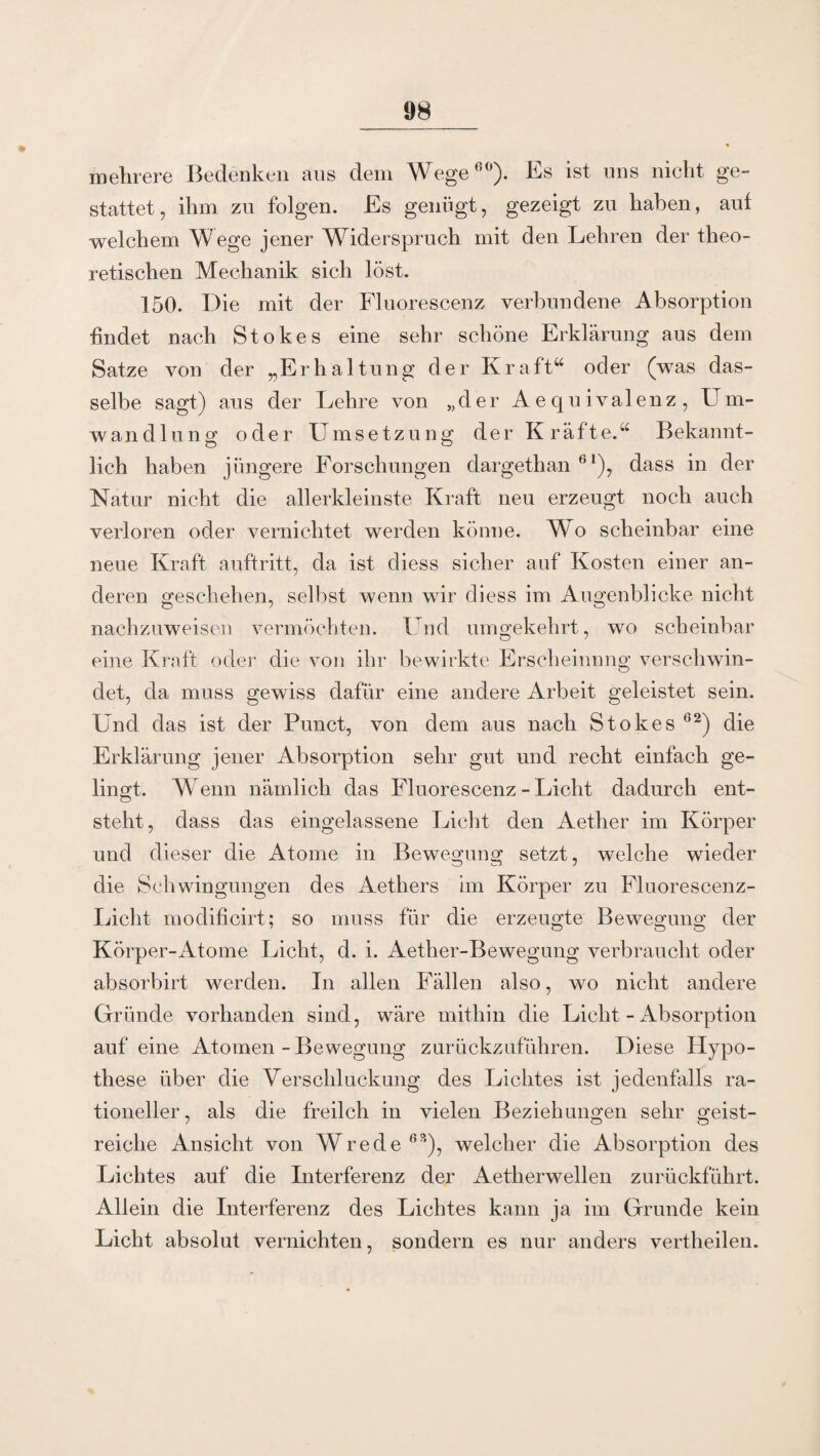 mehrere Bedenken ans dem Wege60). Es ist uns nicht ge¬ stattet, ihm zu folgen. Es genügt, gezeigt zu haben, auf welchem Wege jener Widerspruch mit den Lehren der theo¬ retischen Mechanik sich löst. 150. Die mit der Fluorescenz verbundene Absorption findet nach Stokes eine sehr schöne Erklärung aus dem Satze von der „Erhaltung der Kraft“ oder (was das¬ selbe sagt) aus der Lehre von „der Aequivalenz, Um¬ wandlung oder Umsetzung der Kräfte.“ Bekannt¬ lich haben jüngere Forschungen dargethan 6l), dass in der Natur nicht die allerkleinste Kraft neu erzeugt noch auch verloren oder vernichtet werden könne. Wo scheinbar eine neue Kraft auftritt, da ist diess sicher auf Kosten einer an¬ deren geschehen, selbst wenn wir diess im Augenblicke nicht nachzuweisen vermöchten. Und umgekehrt, wo scheinbar eine Kraft oder die von ihr bewirkte Erscheinung verschwin¬ det, da muss gewiss dafür eine andere Arbeit geleistet sein. Und das ist der Punct, von dem aus nach Stokes 62) die Erklärung jener Absorption sehr gut und recht einfach ge¬ lingt. Wenn nämlich das Fluorescenz - Licht dadurch ent¬ steht, dass das eingelassene Licht den Aether im Körper und dieser die Atome in Bewegung setzt, welche wieder die Schwingungen des Aethers im Körper zu Fluorescenz- Licht modificirt; so muss für die erzeugte Bewegung der Körper-Atome Licht, d. i. Aether-Bewegung verbraucht oder absorbirt werden. In allen Fällen also, wo nicht andere Gründe vorhanden sind, wäre mithin die Licht - Absorption auf eine Atomen - Bewegung zurückznführen. Diese Hypo¬ these über die Verschluckung des Lichtes ist jedenfalls ra¬ tioneller , als die freilch in vielen Beziehungen sehr geist¬ reiche Ansicht von Wrede63), welcher die Absorption des Lichtes auf die Interferenz der Aetherwellen zurückführt. Allein die Interferenz des Lichtes kann ja im Grunde kein Licht absolut vernichten, sondern es nur anders vertheilen.