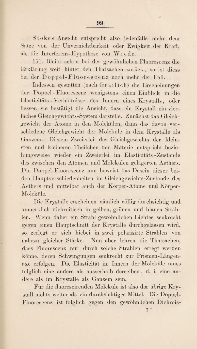 Stokes Ansicht entspricht also jedenfalls mehr dem Satze von der Unvernichtbarkeit oder Ewigkeit der Kraft, als die Interferenz-Hypothese von Wrede. 151. Bleibt schon bei der gewöhnlichen Fluorescenz die Erklärung weit hinter den Thatsachen zurück, so ist diess bei der Doppel-Fluorescenz noch mehr der Fall. Indessen gestatten (nach Gr ail ich) die Erscheinungen der Doppel - Fluorescenz wenigstens einen Einblick in die Elasticitäts - Verhältnisse des Innern eines Krystalls, oder besser, sie bestätigt die Ansicht, dass ein Krystall ein vier¬ faches Gleichgewichts-System darstelle. Zunächst das Gleich¬ gewicht der Atome in den Molekülen, dann das davon ver¬ schiedene Gleichgewicht der Moleküle in dem Krystalle als Ganzem. Diesem Zweierlei des Gleichgewichts der klein¬ sten und kleineren Theilchen der Materie entspricht bezie¬ hungsweise wieder ein Zweierlei im Elasticitäts - Zustande des zwischen den Atomen und Molekülen gelagerten Aethers. Die Doppel-Fluorescenz nun beweist das Dasein dieser bei¬ den Hauptverschiedenheiten im Gleichgewichts-Zustande des Aethers und mittelbar auch der Körper-Atome und Körper- Moleküle. Die Krystalle erscheinen nämlich völlig durchsichtig und unmerklich dichroitisch in gelben, grünen und blauen Strah¬ len. Wenn daher ein Strahl gewöhnlichen Lichtes senkrecht gegen einen Hauptschnitt der Krystalle durchgelassen wird, so zerlegt er sich hiebei in zwei polarisirte Strahlen von nahezu gleicher Stärke. Nun aber lehren die Thatsachen, dass Fluorescenz nur durch solche Strahlen erregt werden könne, deren Schwingungen senkrecht zur Prismen-Längen- axe erfolgen. Die Elasticität im Innern der Moleküle muss folglich eine andere als ausserhalb derselben , d. i. eine an¬ dere als im Krystalle als Ganzem sein. Für die fluorescirenden Moleküle ist also der übrige Kry¬ stall nichts weiter als ein durchsichtiges Mittel. Die Doppel- Fluorescenz ist folglich gegen den gewöhnlichen Dichrois-