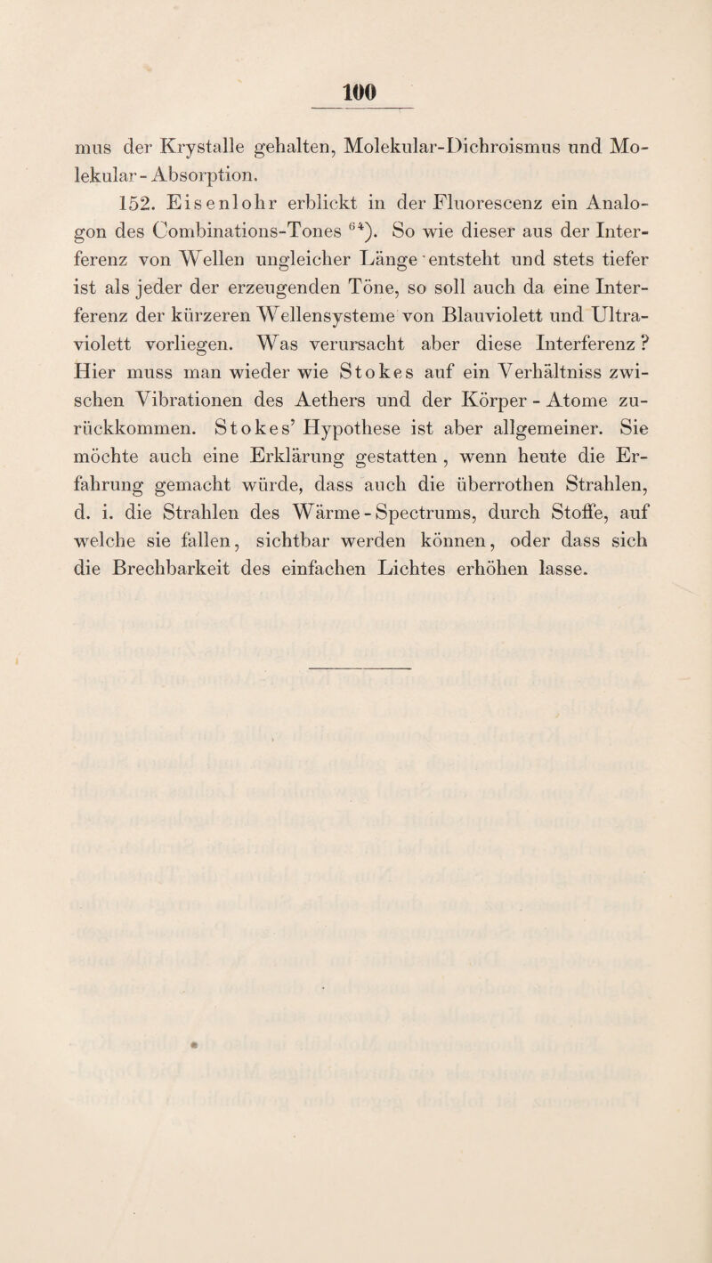 mus der Krystalle gehalten, Molekular-Dichroismus und Mo¬ lekular - Absorption. 152. Eisenlohr erblickt in der Fluorescenz ein Analo¬ gon des Combinations-Tones ü4). So wie dieser aus der Inter¬ ferenz von Wellen ungleicher Länge'entsteht und stets tiefer ist als jeder der erzeugenden Töne, so soll auch da eine Inter¬ ferenz der kürzeren Wellensysteme von Blauviolett und Ultra¬ violett vorliegen. W as verursacht aber diese Interferenz ? Hier muss man wieder wie Stokes auf ein Verhältnis zwi¬ schen Vibrationen des Aethers und der Körper - Atome zu¬ rückkommen. Stokes’ Hypothese ist aber allgemeiner. Sie möchte auch eine Erklärung gestatten , wenn heute die Er¬ fahrung gemacht würde, dass auch die Überrothen Strahlen, d. i. die Strahlen des Wärme - Spectrums, durch Stoffe, auf welche sie fallen, sichtbar werden können, oder dass sich die Brechbarkeit des einfachen Lichtes erhöhen lasse. *