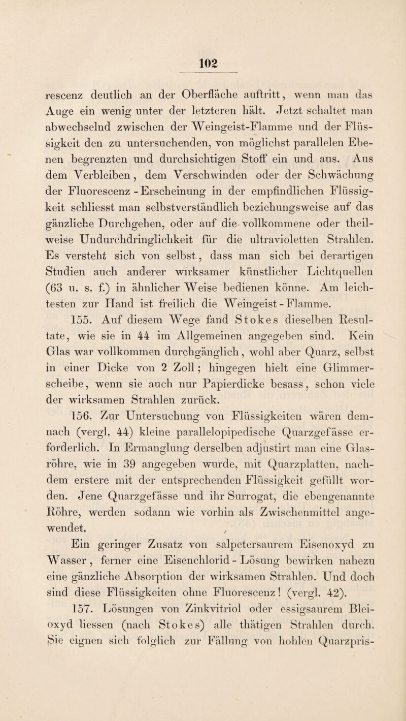 rescenz deutlich an der Oberfläche auftritt, wenn man das Auge ein wenig unter der letzteren hält. Jetzt schaltet man abwechselnd zwischen der Weingeist-Flamme und der Flüs¬ sigkeit den zu untersuchenden, von möglichst parallelen Ebe¬ nen begrenzten und durchsichtigen Stoff ein und aus. Aus dem Verbleiben, dem Verschwinden oder der Schwächung der Fluorescenz - Erscheinung in der empfindlichen Flüssig¬ keit schliesst man selbstverständlich beziehungsweise auf das gänzliche Durchgehen, oder auf die vollkommene oder theil- weise Undurchdringlichkeit für die ultravioletten Strahlen. Es versteht sich von selbst, dass man sich bei derartigen Studien auch anderer wirksamer künstlicher Lichtquellen (63 u. s. f.) in ähnlicher Weise bedienen könne. Am leich¬ testen zur Hand ist freilich die Weingeist - Flamme. 155. Auf diesem Wege fand Stokes dieselben Resul¬ tate, wie sie in 44 im Allgemeinen angegeben sind. Kein Glas war vollkommen durchgänglich, wohl aber Quarz, selbst in einer Dicke von 2 Zoll; hingegen hielt eine Glimmer¬ scheibe , wenn sie auch nur Papierdicke besass, schon viele der wirksamen Strahlen zurück. 156. Zur Untersuchung von Flüssigkeiten wären dem- nach (vergl, 44) kleine parallelopipedische Quarzgefässe er¬ forderlich. In Ermanglung derselben adjustirt man eine Glas¬ röhre, wie in 39 angegeben wurde, mit Quarzplatten, nach¬ dem erstere mit der entsprechenden Flüssigkeit gefüllt wor¬ den. Jene Quarzgefässe und ihr Surrogat, die ebengenannte Röhre, werden sodann wie vorhin als Zwischenmittel ange¬ wendet. , Ein geringer Zusatz von salpetersaurem Eisenoxyd zu Wasser, ferner eine Eisenchlorid - Lösung bewirken nahezu eine gänzliche Absorption der wirksamen Strahlen. LTnd doch sind diese Flüssigkeiten ohne Fluorescenz! (vergl. 42). 157. Lösungen von Zinkvitriol oder essigsaurem Blei¬ oxyd Hessen (nach Stokes) alle thätigen Strahlen durch. Sie eignen sich folglich zur Fällung von hohlen Quarzpris-