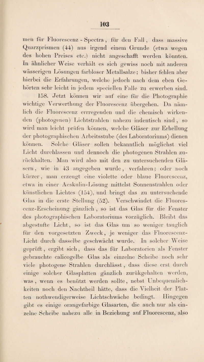 men für Fluoreseenz - Spectra, für den Fall, dass massive Quarzprismen (44) aus irgend einem Grunde (etwa wegen des hohen Preises etc.) nicht angeschafft werden könnten. In ähnlicher Weise verhält es sich gewiss noch mit anderen wässerigen Lösungen farbloser Metallsalze; bisher fehlen aber hierbei die Erfahrungen, welche jedoch nach dem eben Ge¬ hörten sehr leicht in jedem speciellen Falle zu erwerben sind. 158. Jetzt können wir auf eine für die Photographie wichtige Verwerthung der Fluoreseenz übergehen. Da näm¬ lich die Fluoreseenz errregenden und die chemisch wirken¬ den (photogenen) Lichtstrahlen nahezu indentisch sind, so wird man leicht prüfen können, welche Gläser zur Erhellung der photographischen Arbeitsstube (des Laboratoriums) dienen können. Solche Gläser sollen bekanntlich möglichst viel Licht durchlassen und dennoch die photogenen Strahlen zu¬ rückhalten. Man wird also mit den zu untersuchenden Glä¬ sern , wie in 43 angegeben wurde, verfahren; oder noch kürzer, man erzeugt eine violette oder blaue Fluoreseenz, etwa in einer Aeskulin-Lösung mittelst Sonnenstrahlen oder künstlichen Lichtes (154), und bringt das zu untersuchende Glas in die erste Stellung (52). Verschwindet die Fluores- cenz-Ersclieinung gänzlich , so ist das Glas für die Fenster des photographischen Laboratoriums vorzüglich. Bleibt das abgestufte Licht, so ist das Glas um so weniger tauglich für den Vorgesetzten Zweck, je weniger das Fluorescenz- Licht durch dasselbe geschwächt wurde. In solcher Weise geprüft, ergibt sich, dass das für Laboratorien als Fenster gebrauchte calicogelbe Glas als einzelne Scheibe noch sehr viele photogene Strahlen durchlässt , dass diese erst durch einige solcher Glasplatten gänzlich zurükgehalten werden, was , wenn es benützt werden sollte, nebst Unbequemlich¬ keiten noch den Nachtheil hätte, dass die Vielheit der Plat¬ ten nothwendigerweise Lichtschwäche bedingt. Hingegen gibt es einige orangefarbige Glasarten, die auch nur als ein¬ zelne Scheibe nahezu alle in Beziehung auf Fluoreseenz, also