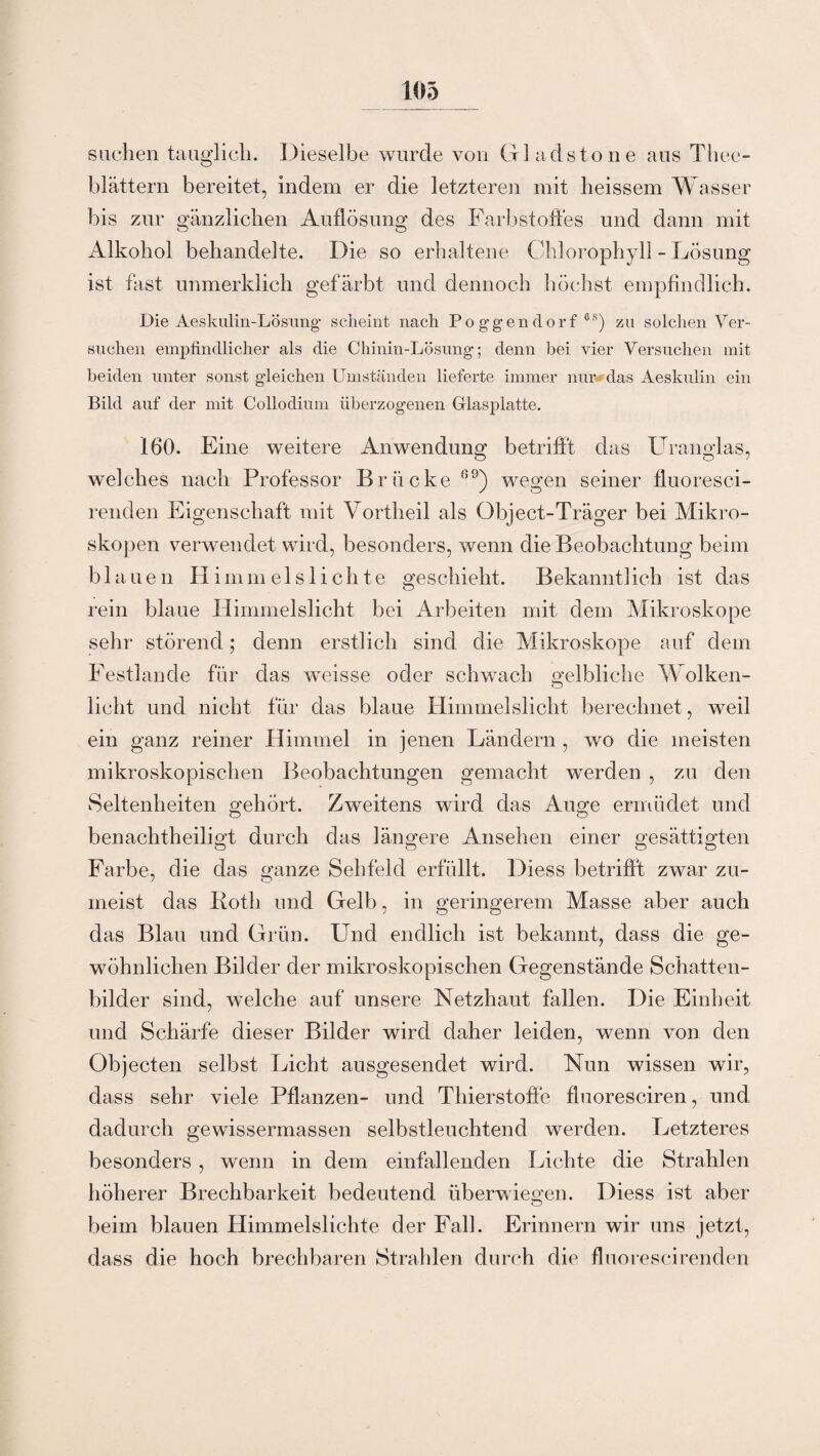 suchen tauglich. Dieselbe wurde von G ladstone aus Thee- blättern bereitet, indem er die letzteren mit heissem Wasser bis zur gänzlichen Auflösung des Farbstoffes und dann mit o O Alkohol behandelte. Die so erhaltene Chlorophyll - Lösung ist fast unmerklich gefärbt und dennoch höchst empfindlich. Die Aeskulin-Lösung scheint nach Poggendort 6S) zu solchen Ver¬ suchen empfindlicher als die Chinin-Lösung; denn bei vier Versuchen mit beiden unter sonst gleichen Umständen lieferte immer nur das Aeskulin ein Bild auf der mit Collodium überzogenen Glasplatte. 160. Eine weitere Anwendung betrifft das Uranglas, welches nach Professor Brücke 69) wegen seiner fluoresci- renden Eigenschaft mit Vortheil als Object-Träger bei Mikro¬ skopen verwendet wird, besonders, wenn die Beobachtung beim blauen Himmels 1 ichte geschieht. Bekanntlich ist das rein blaue Himmelslicht bei Arbeiten mit dem Mikroskope sehr störend; denn erstlich sind die Mikroskope auf dem Festlande für das weisse oder schwach gelbliche Wolken¬ licht und nicht für das blaue Himmelslicht berechnet, weil ein ganz reiner Himmel in jenen Ländern , wo die meisten mikroskopischen Beobachtungen gemacht werden , zu den Seltenheiten gehört. Zweitens wird das Auge ermüdet und benachtheiligt durch das längere Ansehen einer gesättigten Farbe, die das ganze Sehfeld erfüllt. Diess betrifft zwar zu¬ meist das Roth und Gelb, in geringerem Masse aber auch das Blau und Grün. Und endlich ist bekannt, dass die ge¬ wöhnlichen Bilder der mikroskopischen Gegenstände Schatten¬ bilder sind, welche auf unsere Netzhaut fallen. Die Einheit und Schärfe dieser Bilder wird daher leiden, wenn von den Objecten selbst Licht ausgesendet wird. Nun wissen wir, dass sehr viele Pflanzen- und Thierstoffe fluoresciren, und dadurch gewissermassen selbstleuchtend werden. Letzteres besonders , wenn in dem einfallenden Lichte die Strahlen höherer Brechbarkeit bedeutend überwiegen. Diess ist aber beim blauen Himmelslichte der Fall. Erinnern wir uns jetzt, dass die hoch brechbaren Strahlen durch die fluorescirenden