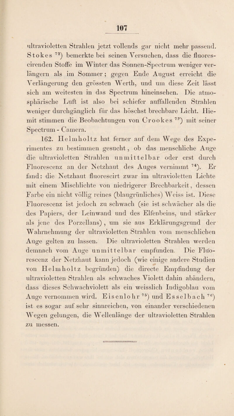 ultravioletten Strahlen jetzt vollends gar nicht mehr passend. Stokes 72) bemerkte bei seinen Versuchen, dass die fluores- cirenden Stoffe im Winter das Sonnen-Spectrum weniger ver¬ längern als im Sommer; gegen Ende August erreicht die Verlängerung den grössten Werth, und um diese Zeit lässt sich am weitesten in das Spectrum hineinsehen. Die atmo¬ sphärische Luft ist also bei schiefer auffallenden Strahlen weniger durchgänglich für das liöschst brechbare Licht. Ilie- mit stimmen die Beobachtungen von Crookes 7?) mit seiner Spectrum - Camera. 162. IIelmholtz hat ferner auf dem Wege des Expe¬ rimentes zu bestimmen gesucht, ob das menschliche Auge die ultravioletten Strahlen unmittelbar oder erst durch Fluorescenz an der Netzhaut des Auges vernimmt 74). Er fand: die Netzhaut fluorescirt zwar im ultravioletten Lichte mit einem Mischlichte von niedrigerer Brechbarkeit, dessen Farbe ein nicht völlig reines (blaugrünliches) Weiss ist. Diese Fluorescenz ist jedoch zu schwach (sie ist schwächer als die des Papiers, der Leinwand und des Elfenbeins, und stärker als jene des Porzellans) , um sie aus Erklärungsgrund der Wahrnehmung der ultravioletten Strahlen vom menschlichen Auge gelten zu lassem Die ultravioletten Strahlen werden demnach vom Auge unmittelbar empfunden. Die Fluo¬ rescenz der Netzhaut kann jedoch (wie einige andere Studien von Helmholtz begründen) die directe Empfindung der ultravioletten Strahlen als schwaches Violett dahin abändern, dass dieses Schwachviolett als ein weisslich Indigoblau vom Auge vernommen wird. Eisenlohr 75) und Esselbach 7 ß) ist es sogar auf sehr sinnreichen, von einander verschiedenen Wegen gelungen, die Wellenlänge der ultravioletten Strahlen zu messen.