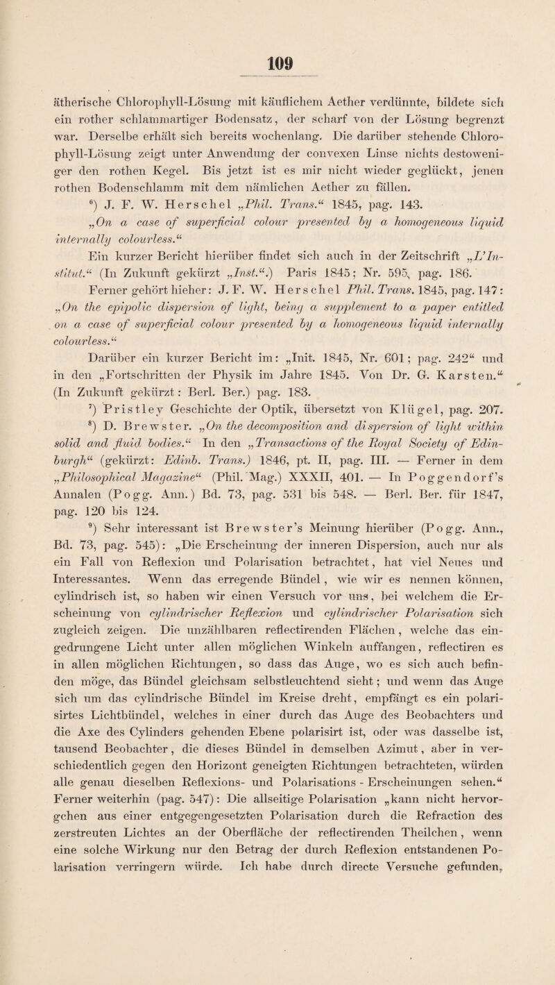 ätherische Chlorophyll-Lösung mit käuflichem Aether verdünnte, bildete sich ein rother schlämm artiger Bodensatz, der scharf von der Lösung begrenzt war. Derselbe erhält sich bereits wochenlang. Die darüber stehende Chloro¬ phyll-Lösung zeigt unter Anwendung der convexen Linse nichts destoweni- ger den rothen Kegel. Bis jetzt ist es mir nicht wieder geglückt, jenen rothen Bodenschlamm mit dem nämlichen Aether zu fallen. 6) J. F. W. Herschel „Phil. Trans.“ 1845, pag. 143. „On a case of superficial colour presented hy a homogeneous liquid internally colourless.“ Ein kurzer Bericht hierüber findet sich auch in der Zeitschrift „IJIn¬ stitut“ (In Zukunft gekürzt „Inst.“.) Paris 1845; Nr. 595, pag. 186. Ferner gehört hieher: J. F. W. Herschel Phil. Trans. 1845, pag. 147: „On the epipolic dispersion of light, heing a Supplement to a paper entitled on a case of superficial colour presented hy a homogeneous liquid internally colourless.“ Darüber ein kurzer Bericht im: „Init. 1845, Nr. 601; pag. 242“ und in den „Fortschritten der Physik im Jahre 1845. Von Dr. G. Karsten.“ (In Zukunft gekürzt: Berl. Ber.) pag. 183. 7) Pristley Geschichte der Optik, übersetzt von Klügel, pag. 207. 8) D. Brewster. „On the decomposition and dispersion of light mithin solid and fluid, hodies.“ In den „Transactions of the Poyal Society of Edin¬ burgh“ (gekürzt: Edinh. Trans.) 1846, pt. II, pag. HI. — Ferner in dem „Philosophical Magazine“ (Phil. Mag.) XXXH, 401. — In Poggendorf’s Annalen (Pogg. Ann.) Bd. 73, pag. 531 bis 548. — Berl. Ber. für 1847, pag. 120 bis 124. 9) Sehr interessant ist Brewster’s Meinung hierüber (Pogg. Ann., Bd. 73, pag. 545): „Die Erscheinung der inneren Dispersion, auch nur als ein Fall von Reflexion und Polarisation betrachtet, hat viel Neues und Interessantes. Wenn das erregende Bündel, wie wir es nennen können, cylindrisch ist, so haben wir einen Versuch vor uns, bei welchem die Er¬ scheinung von cylindrischer Reflexion und cylindrischer Polarisation sich zugleich zeigen. Die unzählbaren reflectirenden Flächen , welche das ein¬ gedrungene Licht unter allen möglichen Winkeln auffangen, reflectiren es in allen möglichen Richtungen, so dass das Auge, wo es sich auch befin¬ den möge, das Bündel gleichsam selbstleuchtend sieht; und wenn das Auge sich um das cylindrische Bündel im Kreise dreht, empfängt es ein polari- sirtes Lichtbündel, welches in einer durch das Auge des Beobachters und die Axe des Cylinders gehenden Ebene polarisirt ist, oder was dasselbe ist, tausend Beobachter, die dieses Bündel in demselben Azimut, aber in ver¬ schiedentlich gegen den Horizont geneigten Richtungen betrachteten, würden alle genau dieselben Reflexions- und Polarisations - Erscheinungen sehen.“ Ferner weiterhin (pag. 547): Die allseitige Polarisation „kann nicht hervor¬ gehen aus einer entgegengesetzten Polarisation durch die Refraction des zerstreuten Lichtes an der Oberfläche der reflectirenden Theilchen, wenn eine solche Wirkung nur den Betrag der durch Reflexion entstandenen Po¬ larisation verringern würde. Ich habe durch directe Versuche gefunden,