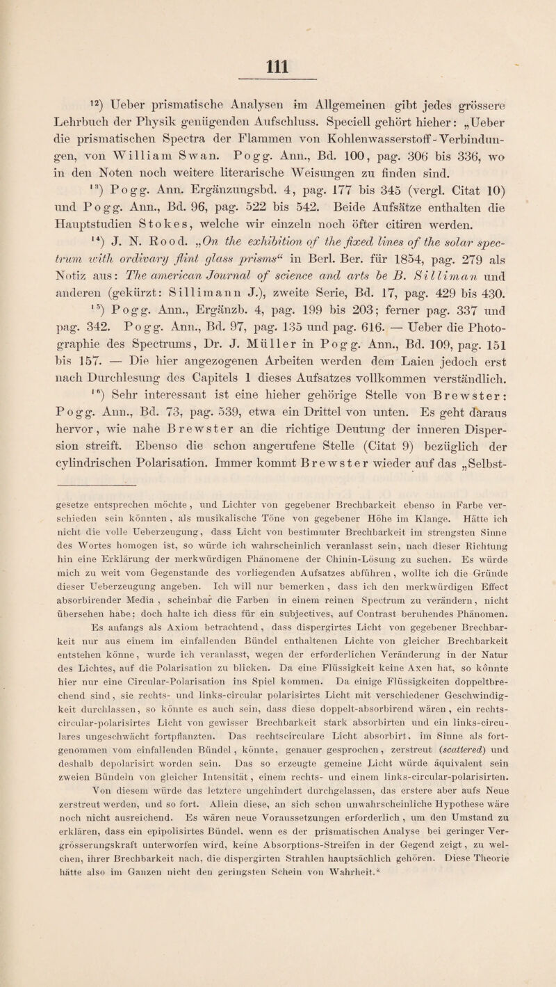 12) Ueber prismatische Analysen im Allgemeinen gibt jedes grössere Lehrbuch der Physik genügenden Aufschluss. Speciell gehört hieher: „Ueber die prismatischen Spectra der Flammen von Kohlenwasserstoff-Verbindun¬ gen, von William Sw an. Pogg. Ann., Bd. 100, pag. 306 bis 336, wo in den Noten noch weitere literarische Weisungen zu finden sind. IH) Pogg. Ann. Ergänzungsbd. 4, pag. 177 bis 345 (vergl. Citat 10) und Pogg. Ann., Bd. 96, pag. 522 bis 542. Beide Aufsätze enthalten die Hauptstudien Stokes, welche wir einzeln noch öfter citiren werden. ,4) J. N. Rood. „On the exhibition of the fixed lines of the solar spec- trum with ordivary flint glass prisms“ in Berl. Ber. für 1854, pag. 279 als Notiz aus: The american Journal of Science and arts be B. Silliman und anderen (gekürzt: Sillimann J.), zweite Serie, Bd. 17, pag. 429 bis 430. I5) Pogg. Ann., Ergänzb. 4, pag. 199 bis 203; ferner pag. 337 und pag. 342. Pogg. Ann., Bd. 97, pag. 135 und pag. 616. — Ueber die Photo¬ graphie des Spectrums, Dr. J. Müller in Pogg. Ann., Bd. 109, pag\ 151 bis 157. — Die hier angezogenen Arbeiten werden dem Laien jedoch erst nach Durchlesung des Capitels 1 dieses Aufsatzes vollkommen verständlich. 1 ft) Sehr interessant ist eine hieher gehörige Stelle von Brewster: Pogg. Ann., Bd. 73, pag. 539, etwa ein Drittel von unten. Es geht daraus hervor, wie nahe Brewster an die richtige Deutung der inneren Disper¬ sion streift. Ebenso die schon angerufene Stelle (Citat 9) bezüglich der cylindrischen Polarisation. Immer kommt Brewster wieder auf das „Selbst¬ gesetze entsprechen möchte, und Lichter von gegebener Brechbarkeit ebenso in Farbe ver¬ schieden sein könnten , als musikalische Töne von gegebener Höhe im Klange. Hätte ich nicht die volle Ueberzeugung, dass Licht von bestimmter Brechbarkeit im strengsten Sinne des Wortes homogen ist, so würde ich wahrscheinlich veranlasst sein, nach dieser Richtung hin eine Erklärung der merkwürdigen Phänomene der Chinin-Lösung zu suchen. Es würde mich zu weit vom Gegenstände des vorliegenden Aufsatzes abführen, wollte ich die Gründe dieser Ueberzeugung angeben. Ich will nur bemerken , dass ich den merkwürdigen Effect absorbirender Media, scheinbar die Farben in einem reinen Spectrum zu verändern, nicht übersehen habe; doch halte ich diess für ein subjectives, auf Contrast beruhendes Phänomen. Es anfangs als Axiom betrachtend, dass dispergirtes Licht von gegebener Brechbar¬ keit nur aus einem im einfallenden Bündel enthaltenen Lichte von gleicher Brechbarkeit entstehen könne, wurde ich veranlasst, wegen der erforderlichen Veränderung in der Natur des Lichtes, auf die Polarisation zu blicken. Da eine Flüssigkeit keine Axen hat, so könnte hier nur eine Circular-Polarisation ins Spiel kommen. Da einige Flüssigkeiten doppeltbre¬ chend sind, sie rechts- und links-circular polarisirtes Licht mit verschiedener Geschwindig¬ keit durchlassen, so könnte es auch sein, dass diese doppelt-absorbirend wären, ein rechts- circular-polarisirtes Licht von gewisser Brechbarkeit stark absorbirten und ein links-circu- lares ungeschwächt fortpflanzten. Das rechtscirculare Licht absorbirt, im Sinne als fort¬ genommen vom einfallenden Bündel, könnte, genauer gesprochen, zerstreut (scattered) und deshalb depolarisirt worden sein. Das so erzeugte gemeine Licht würde äquivalent sein zweien Bündeln von gleicher Intensität, einem rechts- und einem links-circular-polarisirten. Von diesem würde das letztere ungehindert durchgelassen, das erstere aber aufs Neue zerstreut werden, und so fort. Allein diese, an sich schon unwahrscheinliche Hypothese wäre noch nicht ausreichend. Es wären neue Voraussetzungen erforderlich , um den Umstand zu erklären, dass ein epipolisirtes Bündel, wenn es der prismatischen Analyse bei geringer Ver- grösserungskraft unterworfen wird, keine Absorptions-Streifen in der Gegend zeigt, zu wel¬ chen, ihrer Brechbarkeit nach, die dispergirten Strahlen hauptsächlich gehören. Diese Theorie hätte also im Ganzen nicht den geringsten Schein von Wahrheit.“