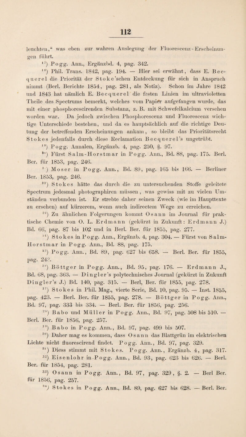 leuchten,“ was eben zur wahren Auslegung- der Fluorescenz - Erscheinun¬ gen führt. 17) Pogg. Ann., Ergänzbd. 4, pag. 342. 18) Phil. Trans. 1842, pag. 194. — Hier sei erwähnt, dass E. Bec¬ querel die Priorität der Stoke’schen Entdeckung für sich in Anspruch nimmt (Berl. Berichte 1854, pag. 281, als Notiz). Schon im Jahre 1842 und 1843 hat nämlich E. Becquerel die festen Linien im ultravioletten Theile des Spectrums bemerkt, welches vom Papier aufgefangen wurde, das mit einer phosphorescirenden Substanz, z. B. mit Schwefelkalcium versehen worden war. Da jedoch zwischen Phosphorescenz und Fluorescenz wich¬ tige Unterschiede bestehen, und da es hauptsächlich auf die richtige Deu¬ tung der betreffenden Erscheinungen ankam, so bleibt das Prioritätsrecht Stokes jedenfalls durch diese Reclamation Becquerel’s ungetrübt. 19) Pogg. Annalen, Ergänzb. 4, pag. 250, §. 97. 2) Fürst Salm-Horstmar in Pogg. Ann., Bd. 88, pag. 175. Berl. Ber. für 1853, pag. 246. 2 ) Moser in Pogg. Ann., Bd. 89, pag. 165 bis 166. — Berliner Ber. 1853, pag. 246. 22) Stokes hätte das durch die zu untersuchenden Stoffe geleitete Spectrum jedesmal photographiren müssen , was gewiss mit zu vielen Füll¬ ständen verbunden ist. Er strebte daher seinen Zweck (wie im Haupttexte zu ersehen) auf kürzerem, wenn auch indirectem Wege zu erreichen. 23) Zu ähnlichen Folgerungen kommt Osann im Journal für prak¬ tische Chemie von O. L. Erdmann (gekürzt in Zukunft: Erdmann J.) Bd. 66, pag. 87 bis 102 und in Berl. Ber. für 1855, j)ag. 277. 24) Stokes in Pogg. Ann., Ergänzb. 4, pag. 304. — Fürst von Salm- Horstmar in Pogg. Ann., Bd. 88, pag. 175. 25) Pogg. Ann., Bd. 89, pag. 627 bis 658. — Berl. Ber. für 1855, pag. 243. 2I’) Böttger in Pogg. Ann., Bd. 95, pag. 176. — Erdmann J., Bd. 68, pag. 363. — Dingler’s polytechnisches Journal (gekürzt in Zukunft Dingler’s J.) Bd. 140, pag. 315. — Berl, Ber. für 1855, pag. 278. 27) Stokes in Phil. Mag., vierte Serie, Bd. 10, pag. 95. — Inst. 1855, pag. 423. — Berl. Ber. für 1855, pag. 278. — Böttger in Pogg. Ann., Bd. 97, pag. 333 bis 334. — Berl. Ber. für 1856, pag. 256. 2S) Babo und Müller in Pogg. Ann., Bd. 97, pag. 508 bis 510. — Berl. Ber. für 1856, pag. 257. 29) Babo in Pogg. Ann., Bd. 97, pag. 499 bis 507. so) Daher mag es kommen, dass Osann das Blattgrün im elektrischen Lichte nicht fluorescirend findet. Pogg. Ann., Bd. 97, pag. 329. 31) Diess stimmt mit Stokes. Pogg. Ann., Ergänzb. 4, pag. 317. 32) Eisenlohr in-Pogg. Ann., Bd. 93, pag. 623 bis 626. — Berl. Ber. für 1854, pag. 281. 33) Osann in Pogg. Ann., Bd. 97, pag. 329, §. 2. — Berl Ber. für 1856, pag. 257. Si) Stokes in Pogg. Ann., Bd. 89, pag. 627 bis 628. — Berl. Ber.