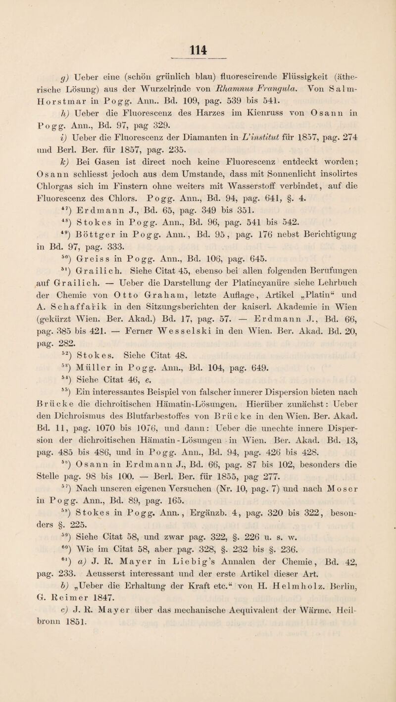g) Ueber eine (schön grünlich blau) fluorescirende Flüssigkeit (äthe¬ rische Lösung) aus der Wurzelrinde von Rhamnus Frangula. Von Salm- Horstmar in Pogg. Ann.. Bd. 109, pag. 539 bis 541. h) Ueber die Fluorescenz des Harzes im Kienruss von Osann in Pogg. Ann., Bd. 97, pag 329. i) Ueber die Fluorescenz der Diamanten in L’Institut für 1857, pag. 274 und Berl. Ber. für 1857, pag. 235. k) Bei Gasen ist direct noch keine Fluorescenz entdeckt worden; Osann schliesst jedoch aus dem Umstande, dass mit Sonnenlicht insolirtes Chlorgas sich im Finstern ohne weiters mit Wasserstoff verbindet, auf die Fluorescenz des Chlors. Pogg. Ann., Bd. 94, pag. 641, §. 4. 47) Erdmann J., Bd. 65, pag. 349 bis 351. 48) Stokes in Pogg. Ann., Bd. 96, pag. 541 bis 542. 49) Böttger in Pogg. Ann., Bd. 95, pag. 176 nebst Berichtigung in Bd. 97, pag. 333. 50) Greis s in Pogg. Ann., Bd. 106, pag. 645. 51) Grailich. Siehe Citat 45, ebenso bei allen folgenden Berufungen auf Grailich. — Ueber die Darstellung der Platincyanüre siehe Lehrbuch der Chemie von Otto Graham, letzte Auflage, Artikel „Platin“ und A. Schaffaiik in den Sitzungsberichten der kaiserl. Akademie in Wien (gekürzt Wien. Ber. Akad.) Bd. 17, pag. 57. — Erdmann J., Bd. 66, pag. 385 bis 421. — Ferner Wesselski in den Wien. Ber. Akad. Bd. 20, pag. 282. 52) Stokes. Siehe Citat 48. 5!f) Müller in Pogg. Ann., Bd. 104, pag. 649. 54) Siehe Citat 46, e, 5o) Ein interessantes Beispiel von falscher innerer Dispersion bieten nach Brücke die dichroitischen Hämatin-Lösungen. Hierüber zunächst: Ueber den Dichroismus des Blutfarbestoffes von Brücke in den Wien. Ber. Akad. Bd. 11, pag. 1070 bis 1076, und dann: Ueber die unechte innere Disper¬ sion der dichroitischen Hämatin - Lösungen in Wien. Ber. Akad. Bd. 13, pag. 485 bis 486, und in Pogg. Ann., Bd. 94, pag. 426 bis 428. 5b) Osann in Erdmann J., Bd. 66, pag. 87 bis 102, besonders die Stelle pag. 98 bis 100. — Berl. Ber. für 1855, pag 277. °7) Nach unseren eigenen Versuchen (Nr. 10, pag. 7) und nach Moser in Pogg. Ann., Bd. 89, pag. 165. 5s) Stokes in Pogg. Ann., Ergänzb. 4, pag. 320 bis 322, beson¬ ders §. 225. 59) Siehe Citat 58, und zwar pag. 322, §. 226 u. s. w. 60) Wie im Citat 58, aber pag. 328, §. 232 bis §. 236. 6|) a) J. R. Mayer in Liebig’s Annalen der Chemie, Bd. 42, pag. 233. Aeusserst interessant und der erste Artikel dieser Art. b) „Ueber die Erhaltung der Kraft etc.“ von H. Helmholz. Berlin, G. Reimer 1847. c) J. R. Mayer über das mechanische Aequivalent der Wärme. Heil¬ bronn 1851.
