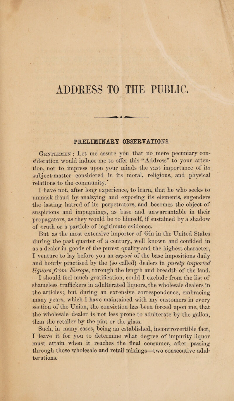 ADDRESS TO THE PUBLIC. PRELIMINARY OBSERVATIONS. Gentlemen : Let me assure you that no mere pecuniary con¬ sideration would induce me to offer this “Address” to your atten¬ tion, nor to impress upon your minds the vast importance of its subject-matter considered in its moral, religious, and physical relations to the community.* I have not, after long experience, to learn, that he who seeks to unmask fraud by analzying and exposing its elements, engenders the lasting hatred of its perpetrators, and becomes the object of suspicions and impugnings, as base and unwarrantable in their propagators, as they would be to himself, if sustained by a shadow of truth or a particle of legitimate evidence. But as the most extensive importer of Gin in the United States during the past quarter, of a century, well known and confided in as a dealer in goods of the purest quality and the highest character, I venture to lay before you an expose of the base impositions daily and hourly practised by the (so called) dealers in purely imported liquors from Europe, through the length and breadth of the land. I should feel much gratification, could I exclude from the list of shameless traffickers in adulterated liquors, the wholesale dealers in the articles; but during an extensive correspondence, embracing many years, which I have maintained with my customers in every section of the Union, the conviction has been forced upon me, that the wholesale dealer is not less prone to adulterate by the gallon, than the retailer by the pint or the glass. Such, in many cases, being an established, incontrovertible fact, I leave it for you to determine what degree of impurity liquor must attain when it reaches the final consumer, after passing through those wholesale and retail mixings—two consecutive adul¬ terations.