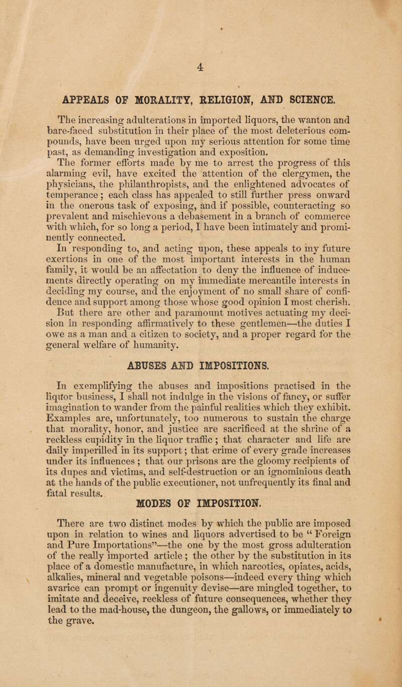 ) APPEALS OF MORALITY, RELIGION, AND SCIENCE. The increasing adulterations in imported liquors, the wanton and bare-faced substitution in their place of the most deleterious com¬ pounds, have been urged upon my serious attention for some time past, as demanding investigation and exposition. The former efforts made by me to arrest the progress of this alarming evil, have excited the attention of the clergymen, the physicians, the philanthropists, and the enlightened advocates of temperance; each class has appealed to still further press onward in the onerous task of exposing, and if possible, counteracting so prevalent and mischievous a debasement in a branch of commerce with which, for so long a period, I have been intimately and promi¬ nently connected. In responding to, and acting upon, these appeals to my future exertions in one of the most important interests in the human family, it would be an affectation to deny the influence of induce¬ ments directly operating on my immediate mercantile interests in deciding my course, and the enjoyment of no small share of confi¬ dence and support among those whose good opinion I most cherish. But there are other and paramount motives actuating my deci¬ sion in responding affirmatively to these gentlemen—the duties I owe as a man and a citizen to society, and a proper regard for the general welfare of humanity. ABUSES AND IMPOSITIONS. In exemplifying the abuses and impositions practised in the liquor business, I shall not indulge in the visions of fancy, or suffer imagination to wander from the painful realities which they exhibit. Examples are, unfortunately, too numerous to sustain the charge that morality, honor, and justice are sacrificed at the shrine of a reckless cupidity in the liquor traffic; that character and life are daily imperilled in its support; that crime of every grade increases under its influences ; that our prisons are the gloomy recipients of its dupes and victims, and self-destruction or an ignominious death at the hands of the public executioner, not unfrequently its final and fatal results. MODES OF IMPOSITION. There are two distinct modes by which the public are imposed upon in relation to wines and liquors advertised to be “ Foreign and Pure Importations”—the one by the most gross adulteration of the really imported article ; the other by the substitution in its place of a domestic manufacture, in which narcotics, opiates, acids, alkalies, mineral and vegetable poisons—indeed every thing which avarice can prompt or ingenuity devise—are mingled together, to imitate and deceive, reckless of future consequences, whether they lead to the mad-house, the dungeon, the gallows, or immediately to the grave.