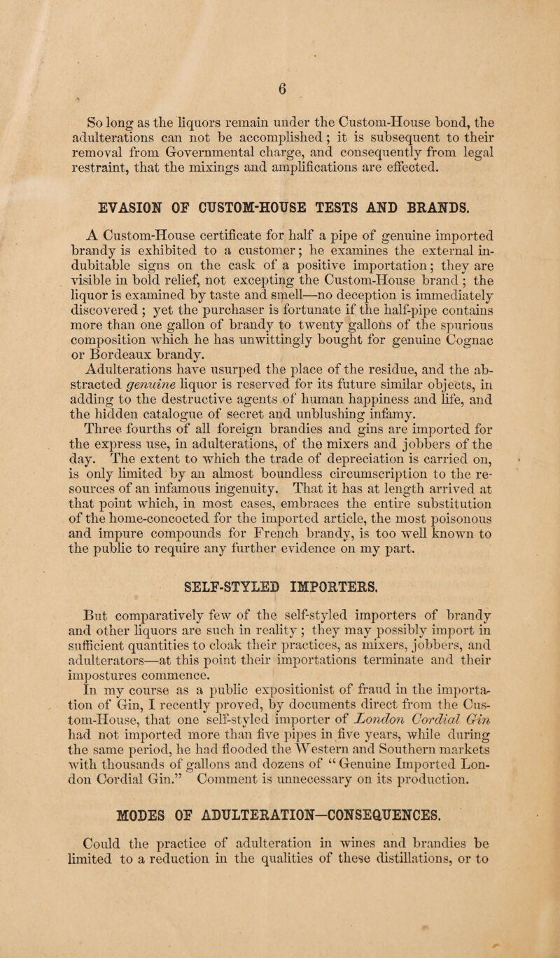 So long as the liquors remain under the Custom-House bond, the adulterations can not be accomplished; it is subsequent to their removal from Governmental charge, and consequently from legal restraint, that the mixings and amplifications are effected. EVASION OF CUSTOM-HOUSE TESTS AND BRANDS. A Custom-House certificate for half a pipe of genuine imported brandy is exhibited to a customer; he examines the external in¬ dubitable signs on the cask of a positive importation; they are visible in bold relief, not excepting the Custom-House brand ; the liquor is examined by taste and smell—no deception is immediately discovered ; yet the purchaser is fortunate if the half-pipe contains more than one gallon of brandy to twenty gallons of the spurious composition which he has unwittingly bought for genuine Cognac or Bordeaux brandy. Adulterations have usurped the place of the residue, and the ab¬ stracted genuine liquor is reserved for its future similar objects, in adding to the destructive agents of human happiness and life, and the hidden catalogue of secret and unblushing infamy. Three fourths of all foreign brandies and gins are imported for the express use, in adulterations, of the mixers and jobbers of the day. The extent to which the trade of depreciation is carried on, is only limited by an ahnost boundless circumscription to the re¬ sources of an infamous ingenuity. That it has at length arrived at that point which, in most cases, embraces the entire substitution of the home-concocted for the imported article, the most poisonous and impure compounds for French brandy, is too well known to the public to require any further evidence on my part. SELF-STYLED IMPORTERS. But comparatively few of the self-styled importers of brandy and other liquors are such in reality; they may possibly import in sufficient quantities to cloak their practices, as mixers, jobbers, and adulterators—at this point their importations terminate and their impostures commence. In my course as a public expositionist of fraud in the importa¬ tion of Gin, I recently proved, by documents direct from the Cus¬ tom-House, that one self-styled importer of London Cordial Gin had not imported more than live pipes in five years, while during the same period, he had flooded the Western and Southern markets with thousands of gallons and dozens of “ Genuine Imported Lon¬ don Cordial Gin.” Comment is unnecessary on its production. MODES OF ADULTERATION—CONSEQUENCES. Could the practice of adulteration in wines and brandies be limited to a reduction in the qualities of these distillations, or to