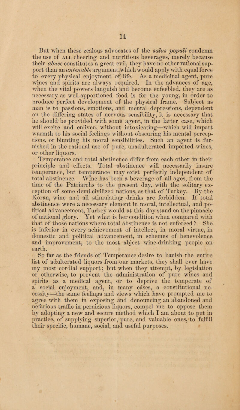 But when these zealous advocates of the salus populi condemn the use of all cheering and nutritious beverages, merely because their abuse constitutes a great evil, they have no other rational sup¬ port than an untenable argument, which would apply with equal force to every physical enjoyment of life. As a medicinal agent, pure wines and spirits are always required. In the advances of age, when the vital powers languish and become enfeebled, they are as necessary as well-apportioned food is for the young, in order to produce perfect development of the physical frame. Subject as man is to passions, emotions, and mental depressions, dependent on the differing states of nervous sensibility, it is necessary that he should be provided with some agent, in the latter case, which will excite and enliven, without intoxicating—which will impart warmth to his social feelings without obscuring his mental percep¬ tions, or blunting his moral sensibilities. Such an agent is fur¬ nished in the rational use of pure, unadulterated imported wines, or other liquors. Temperance and total abstinence differ from each other in their principle and effects. Total abstinence will necessarily insure temperance, but temperance may exist perfectly independent of total abstinence. Wine has been a beverage of all ages, from the time of the Patriarchs to the present day, with the solitary ex¬ ception of some demi-civilized nations, as that of Turkey. By the Koran, wine and all stimulating drinks are forbidden. If total abstinence were a necessary element in moral, intellectual, and po¬ litical advancement, Turkey would at this day stand on the pinnacle of national glory. Yet what is her condition when compared with that of those nations where total abstinence is not enforced ? She is inferior in every achievement of intellect, in moral virtue, in domestic and political advancement, in schemes of benevolence and improvement, to the most abject wine-drinking people on earth. So far as the friends of Temperance desire to banish the entire list of adulterated liquors from our markets, they shall ever have my most cordial support; but when they attempt, by legislation or otherwise, to prevent the administration of pure wines and spirits as a medical agent, or to deprive the temperate of a social enjoyment, and, in many cases, a constitutional ne¬ cessity—the same feelings and views which have prompted me to agree with them in exposing and denouncing an abandoned and nefarious traffic in pernicious liquors, compel me to oppose them by adopting a new and secure method which I am about to put in practice, of supplying superior, pure, and valuable ones, to fulfill their specific, humane, social, and useful purposes.