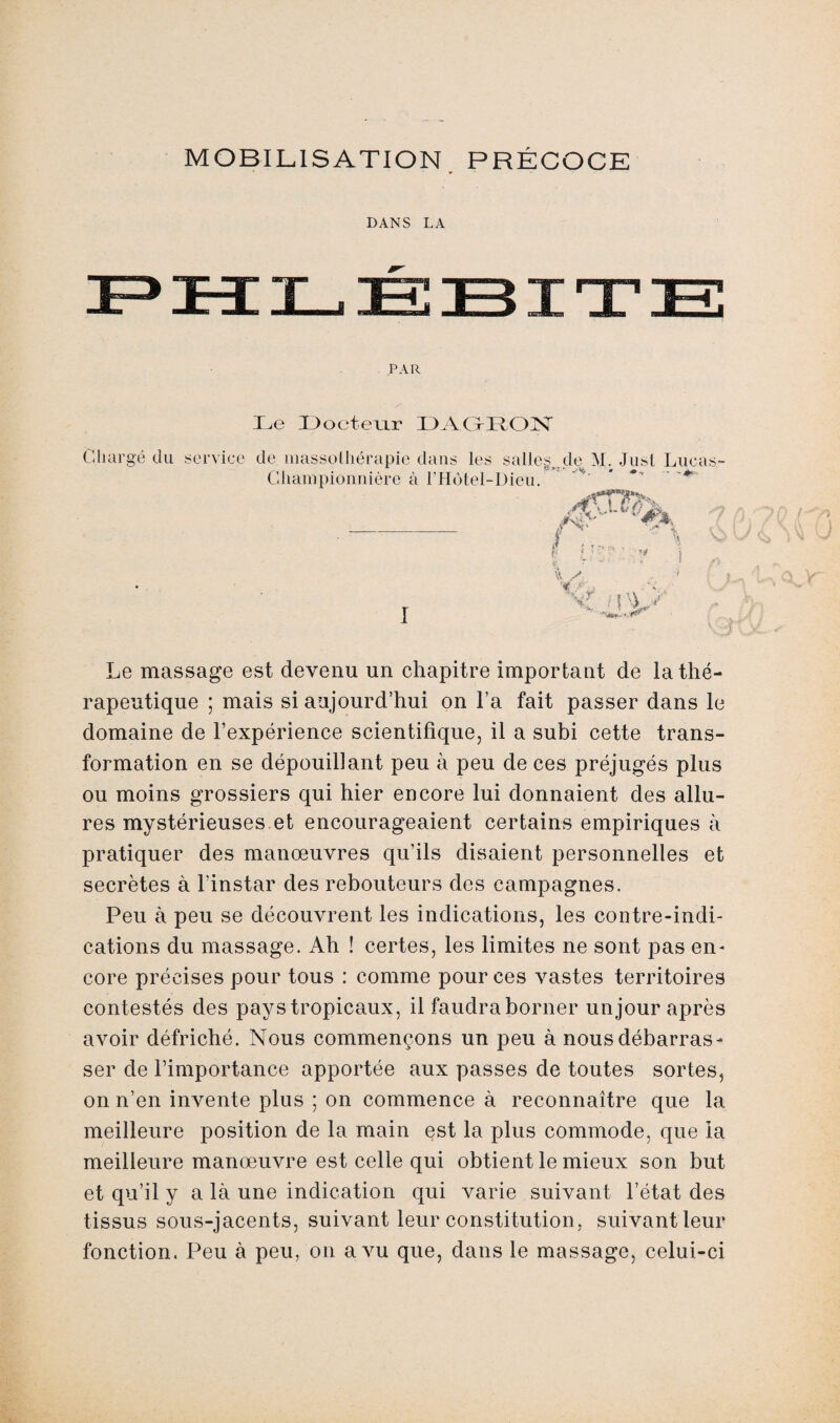 MOBILISATION PRÉCOCE DANS LA PAR Le Docteur DAGRON Chargé du service de massothérapie dans les salles de M. Jusl Lucas- .... tj- »: *• >** • - \. Ghanipionnière à l’Hôtel-Dieu. iT ; r r« i '■t V. y* \-r ; { ^ Le massage est devenu un chapitre important de la thé¬ rapeutique ; mais si aujourd’hui on l’a fait passer dans le domaine de l’expérience scientifique, il a subi cette trans¬ formation en se dépouillant peu à peu de ces préjugés plus ou moins grossiers qui hier encore lui donnaient des allu¬ res mystérieuses et encourageaient certains empiriques à pratiquer des manœuvres qu’ils disaient personnelles et secrètes à l'instar des rebouteurs des campagnes. Peu à peu se découvrent les indications, les contre-indi¬ cations du massage. Ah ! certes, les limites ne sont pas en* core précises pour tous : comme pour ces vastes territoires contestés des pays tropicaux, il faudra borner unjour après avoir défriché. Nous commençons un peu à nous débarras¬ ser de l’importance apportée aux passes de toutes sortes, on n’en invente plus ; on commence à reconnaître que la meilleure position de la main est la plus commode, que la meilleure manœuvre est celle qui obtient le mieux son but et qu’il y a là une indication qui varie suivant l’état des tissus sous-jacents, suivant leur constitution, suivant leur fonction. Peu à peu, on a vu que, dans le massage, celui-ci