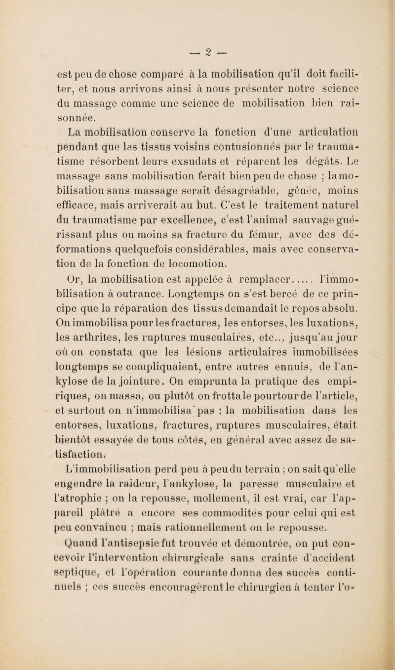 est peu de chose comparé à la mobilisation qu’il doit facili¬ ter, et nous arrivons ainsi à nous présenter notre science du massage comme une science de mobilisation bien rai¬ sonnée. La mobilisation conserve la fonction d une articulation pendant que les tissus voisins contusionnés par le trauma¬ tisme résorbent leurs exsudats et réparent les dégâts. Le massage sans mobilisation ferait bien peu de chose ; lamo- bilisation sans massage serait désagréable, gênée, moins efficace, mais arriverait au but. C’est le traitement naturel du traumatisme par excellence, c'est l’animal sauvage gué¬ rissant plus ou moins sa fracture du fémur, avec des dé¬ formations quelquefois considérables, mais avec conserva¬ tion de la fonction de locomotion. Or, la mobilisation est appelée à remplacer..... l’immo¬ bilisation à outrance. Longtemps on s’est bercé de ce prin¬ cipe que la réparation des tissus demandait le repos absolu. On immobilisa pour les fractures, les entorses, les luxations, les arthrites, les ruptures musculaires, etc... jusqu’au jour où on constata que les lésions articulaires immobilisées longtemps se compliquaient, entre autres ennuis, de l’an- kylose de la jointure. On emprunta la pratique des empi¬ riques, on massa, ou plutôt on frottale pourtour de l’article, et surtout on n’immobilisa'pas : la mobilisation dans les entorses, luxations, fractures, ruptures musculaires, était bientôt essayée de tous côtés, en général avec assez de sa¬ tisfaction» L’immobilisation perd peu à peu du terrain ; on sait qu’elle engendre la raideur, fankylose, la paresse musculaire et l’atrophie ; on la repousse, mollement, il est vrai, car l’ap¬ pareil plâtré a encore ses commodités pour celui qui est peu convaincu ; mais rationnellement on le repousse. Quand l’antisepsie fut trouvée et démontrée) on put con¬ cevoir l’intervention chirurgicale sans crainte d’accident septique, et l’opération courante donna des succès conti¬ nuels ; ces succès encouragèrent le chirurgien à tenter Po-
