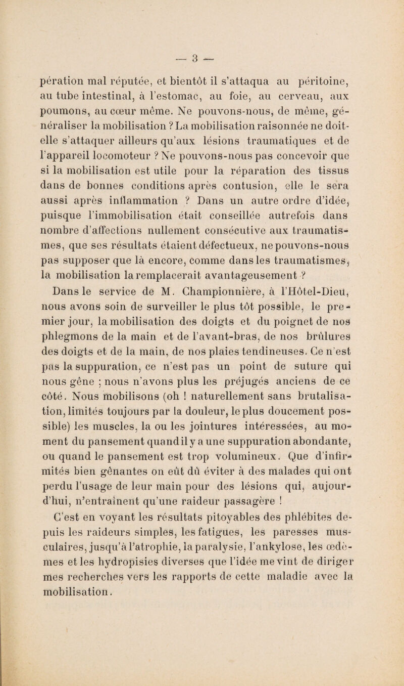 pération mal réputée, et bientôt il s’attaqua au péritoine, au tube intestinal, à l’estomac, au foie, au cerveau, aux poumons, au cœur même. Ne pouvons-nous, de même, gé¬ néraliser la mobilisation ? La mobilisation raisonnée ne doit- elle s’attaquer ailleurs qu’aux lésions traumatiques et de l’appareil locomoteur ?Ne pouvons-nous pas concevoir que si la mobilisation est utile pour la réparation des tissus dans de bonnes conditions après contusion, elle le sera aussi après inflammation ? Dans un autre ordre d’idée, puisque l’immobilisation était conseillée autrefois dans nombre d’affections nullement consécutive aux traumatis¬ mes, que ses résultats étaient défectueux, ne pouvons-nous pas supposer que là encore, comme dans les traumatismes, la mobilisation la remplacerait avantageusement ? Dans le service de M. Championnière, à l’Hôtel-Dieu, nous avons soin de surveiller le plus tôt possible, le pre¬ mier jour, la mobilisation des doigts et du poignet de nos phlegmons de la main et de l’avant-bras, de nos brûlures des doigts et de la main, de nos plaies tendineuses. Ce n’est pas la suppuration, ce n’est pas un point de suture qui nous gêne ; nous n’avons plus les préjugés anciens de ce côté. Nous mobilisons (oh ! naturellement sans brutalisa- tion, limités toujours par la douleur, le plus doucement pos¬ sible) les muscles, la ou les jointures intéressées, au mo¬ ment du pansement quandilyaune suppuration abondante, ou quand le pansement est trop volumineux. Que d’infir¬ mités bien gênantes on eut dû éviter à des malades qui ont perdu l’usage de leur main pour des lésions qui, aujour¬ d’hui, n’entraînent qu’une raideur passagère ! C’est en voyant les résultats pitoyables des phlébites de¬ puis les raideurs simples, les fatigues, les paresses mus¬ culaires, jusqu’à l’atrophie, la paralysie, l’ankylose, les œdè¬ mes et les hydropisies diverses que l’idée me vint de diriger mes recherches vers les rapports de cette maladie avec la mobilisation.