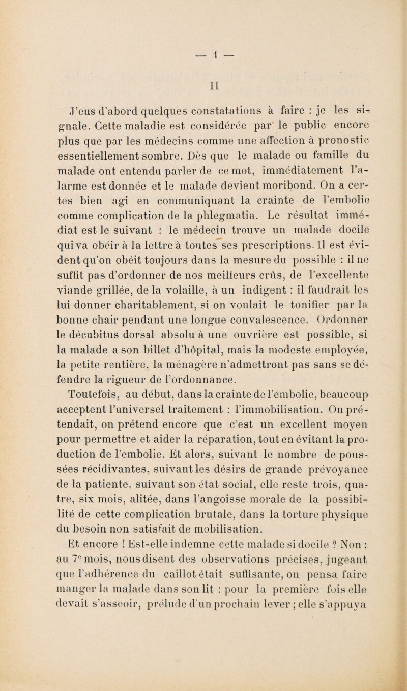 1 — II J’eus d’abord quelques constatations à faire : je les si¬ gnale. Cette maladie est considérée par le public encore plus que par les médecins comme une affection à pronostic essentiellement sombre. Dès que le malade ou famille du malade ont entendu parler de ce mot, immédiatement l’a¬ larme est donnée et le malade devient moribond. On a cer¬ tes bien agi en communiquant la crainte de l’embolie comme complication de la phlegmatia. Le résultat immé¬ diat est le suivant : le médecin trouve un malade docile qui va obéir à la lettre à toutes ses prescriptions. 11 est évi¬ dent qu’on obéit toujours dans la mesure du possible : il ne suffit pas d’ordonner de nos meilleurs crûs, de l’excellente viande grillée, de la volaille, à un indigent : il faudrait les lui donner charitablement, si on voulait le tonifier par la bonne chair pendant une longue convalescence. Ordonner le décubitus dorsal absolu à une ouvrière est possible, si la malade a son billet d’hôpital, mais la modeste employée, la petite rentière, la ménagère n’admettront pas sans se dé¬ fendre la rigueur de l’ordonnance. Toutefois, au début, dans la crainte de l’embolie, beaucoup acceptent l’universel traitement : l’immobilisation. On pré¬ tendait, on prétend encore que c’est un excellent moyen pour permettre et aider la réparation, tout en évitant la pro¬ duction de l’embolie. Et alors, suivant le nombre de pous¬ sées récidivantes, suivant les désirs de grande prévoyance de la patiente, suivant son état social, elle reste trois, qua¬ tre, six mois, alitée, dans l’angoisse morale de la possibi¬ lité de cette complication brutale, dans la torture physique du besoin non satisfait de mobilisation. Et encore ! Est-elle indemne cette malade si docile ? Non : au 7e mois, nous disent des observations précises, jugeant que l’adhérence du caillot était suffisante, on pensa faire manger la malade dans son lit : pour la première fois elle devait s’asseoir, prélude d’un prochain lever ; elle s’appuya