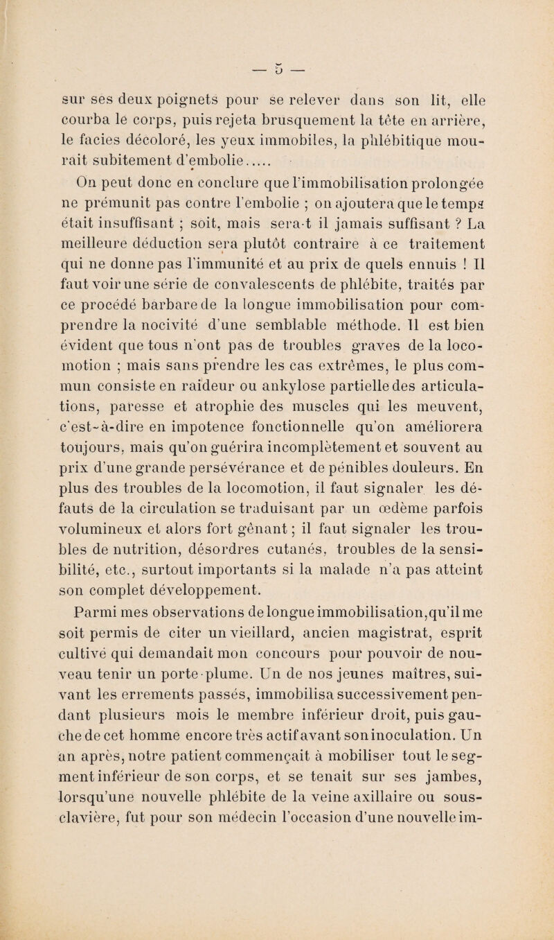 sur ses deux poignets pour se relever dans son lit, elle courba le corps, puis rejeta brusquement la tête en arrière, le faciès décoloré, les yeux immobiles, la plilébitique mou¬ rait subitement d’embolie. » On peut donc en conclure que Pimmobilisation prolongée ne prémunit pas contre l’embolie ; on ajoutera que le temps était insuffisant ; soit, mois sera-t il jamais suffisant ? La meilleure déduction sera plutôt contraire à ce traitement qui ne donne pas l’immunité et au prix de quels ennuis ! Il faut voir une série de convalescents de phlébite, traités par ce procédé barbare de la longue immobilisation pour com¬ prendre la nocivité d’une semblable méthode. Il est bien évident que tous n'ont pas de troubles graves de la loco¬ motion ; mais sans prendre les cas extrêmes, le plus com¬ mun consiste en raideur ou ankylosé partielle des articula¬ tions, paresse et atrophie des muscles qui les meuvent, c'est-à-dire en impotence fonctionnelle qu’on améliorera toujours, mais qu’on guérira incomplètement et souvent au prix d’une grande persévérance et de pénibles douleurs. En plus des troubles de la locomotion, il faut signaler les dé¬ fauts de la circulation se traduisant par un œdème parfois volumineux et alors fort gênant ; il faut signaler les trou¬ bles de nutrition, désordres cutanés, troubles de Insensi¬ bilité, etc., surtout importants si la malade n’a pas atteint son complet développement. Parmi mes observations de longue immobilisation,qu’il me soit permis de citer un vieillard, ancien magistrat, esprit cultivé qui demandait mon concours pour pouvoir de nou¬ veau tenir un porte-plume. Un de nos jeunes maîtres, sui¬ vant les errements passés, immobilisa successivement pen¬ dant plusieurs mois le membre inférieur droit, puis gau¬ che de cet homme encore très actif avant son inoculation. Un an après, notre patient commençait à mobiliser tout leseg- ment inférieur de son corps, et se tenait sur ses jambes, lorsqu’une nouvelle phlébite de la veine axillaire ou sous- clavière, fut pour son médecin l’occasion d’une nouvelle im-