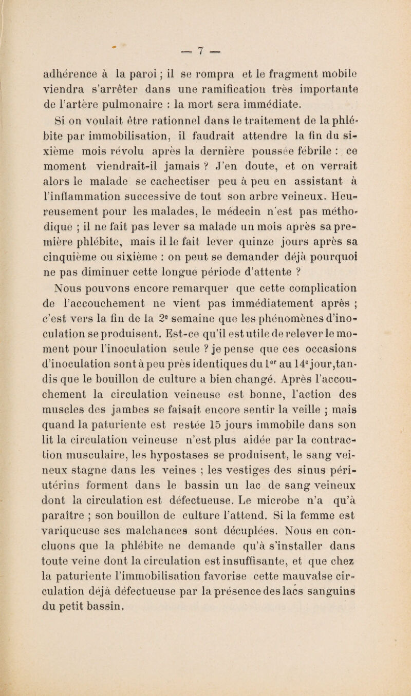 adhérence à la paroi ; il se rompra et le fragment mobile viendra s’arrêter dans une ramification très importante de l’artère pulmonaire : la mort sera immédiate. Si on voulait être rationnel dans le traitement de la phlé¬ bite par immobilisation, il faudrait attendre la fin du si¬ xième mois révolu après la dernière poussée fébrile : ce moment viendrait-il jamais ? J’en doute, et on verrait alors le malade se cachectiser peu à peu en assistant à l’inflammation successive de tout son arbre veineux. Heu¬ reusement pour les malades, le médecin n'est pas métho¬ dique ; il ne fait pas lever sa malade un mois après sa pre¬ mière phlébite, mais il le fait lever quinze jours après sa cinquième ou sixième : on peut se demander déjà pourquoi ne pas diminuer cette longue période d’attente ? Nous pouvons encore remarquer que cette complication de l’accouchement ne vient pas immédiatement après ; c’est vers la fin de la 2e semaine que les phénomènes d’ino¬ culation se produisent. Est-ce qu’il est utile de relever le mo¬ ment pour l’inoculation seule ? je pense que ces occasions d’inoculation sont à peu près identiques du 1er au 14e jour,tan¬ dis que le bouillon de culture a bien changé. Après l’accou¬ chement la circulation veineuse est bonne, faction des muscles des jambes se faisait encore sentir la veille ; mais quand la paturiente est restée 15 jours immobile dans son lit la circulation veineuse n’est plus aidée par la contrac¬ tion musculaire, les hypostases se produisent, le sang vei¬ neux stagne dans les veines ; les vestiges des sinus péri- utérins forment dans le bassin un lac de sang veineux dont la circulation est défectueuse. Le microbe n’a qu’à paraître ; son bouillon de culture l’attend. Si la femme est variqueuse ses malchances sont décuplées. Nous en con¬ cluons que la phlébite ne demande qu’à s’installer dans toute veine dont la circulation est insuffisante, et que chez la paturiente l’immobilisation favorise cette mauvaise cir¬ culation déjà défectueuse par la présence des lacs sanguins du petit bassin.