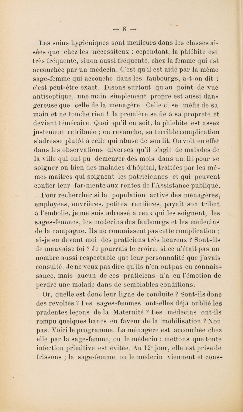 Les soins hygiéniques sont meilleurs dans les classes ai¬ sées que chez les nécessiteux : cependant, la phlébite est très fréquente, sinon aussi fréquente, chez la femme qui est accouchée par un médecin. C’est qu’il est aidé par la même sage-femme qui accouche dans les faubourgs, a-t-on dit ; c’est peut-être exact. Disons surtout qu’au point de vue antiseptique, une main simplement propre est aussi dan¬ gereuse que celle de la ménagère. Celle-ci se méfie de sa main et ne touche rien ! la première se fie à sa propreté et devient téméraire. Quoi qu’il en soit, la phlébite est assez justement rétribuée ; en revanche, sa terrible complication s’adresse plutôt à celle qui abuse de son lit. On voit en effet dans les observations diverses qu’il s’agit de malades de la ville qui ont pu demeurer des mois dans un lit pour se soigner ou bien des malades d’hôpital, traitées par les mê¬ mes maîtres qui soignent les patriciennes et qui peuvent confier leur far-niente aux rentes de l’Assistance publique. Pour rechercher si la population active des ménagères, employées, ouvrières, petites rentières, payait son tribut à l’embolie, je me suis adressé à ceux qui les soignent, les sages-femmes, les médecins des faubourgs et les médecins de la campagne. Ils ne connaissentpas cette complication ; ai-je eu devant moi des praticiens très heureux ? Sont-ils de mauvaise foi ? Je pourrais le croire, si ce n’était pas un nombre aussi respectable que leur personnalité que j’avais consulté. Je ne veux pas dire qu’ils n’en ont pas eu connais¬ sance, mais aucun de ces praticiens n’a eu l’émotion de perdre une malade dans de semblables conditions. Or, quelle est donc leur ligne de conduite ? Sont-ils donc des révoltés ? Les sages-femmes ont-elles déjà oublié les prudentes leçons de la Maternité ? Les médecins ont-ils rompu quelques bancs en faveur de la mobilisation ? Non pas. Voici le programme. La ménagère est accouchée chez elle par la sage-femme, ou le médecin : mettons que toute infection primitive est évitée. Au 12e jour, elle est prise de frissons : la sasre-femme ou le médecin viennent et cons-