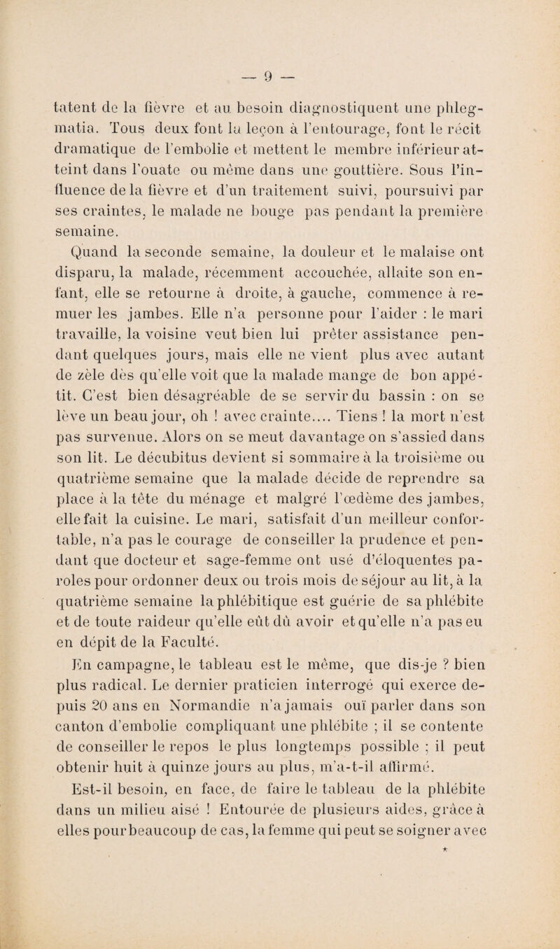 tâtent cle la fièvre et au besoin diagnostiquent une phleg- matia. Tous deux font la leçon à l’entourage, font le récit dramatique de l’embolie et mettent le membre inférieur at¬ teint dans l’ouate ou même dans une gouttière. Sous l’in¬ fluence delà fièvre et d’un traitement suivi, poursuivi par ses craintes, le malade ne bouge pas pendant la première semaine. Quand la seconde semaine, la douleur et le malaise ont disparu, la malade, récemment accouchée, allaite son en¬ fant, elle se retourne à droite, à gauche, commence à re¬ muer les jambes. Elle n’a personne pour l’aider : le mari travaille, la voisine veut bien lui prêter assistance pen¬ dant quelques jours, mais elle ne vient plus avec autant de zèle dès qu’elle voit que la malade mange de bon appé¬ tit. C’est bien désagréable de se servir du bassin : on se lève un beau jour, oh ! avec crainte.... Tiens ! la mort n’est pas survenue. Alors on se meut davantage on s’assied dans son lit. Le décubitus devient si sommaire à la troisième ou quatrième semaine que la malade décide de reprendre sa place à la tête du ménage et malgré l’œdème des jambes, elle fait la cuisine. Le mari, satisfait d’un meilleur confor¬ table, n’a pas le courage de conseiller la prudence et pen¬ dant que docteur et sage-femme ont usé d’éloquentes pa¬ roles pour ordonner deux ou trois mois de séjour au lit, à la quatrième semaine laphlébitique est guérie de sa phlébite et de toute raideur qu’elle eût du avoir et qu’elle n’a pas eu en dépit de la Faculté. En campagne, le tableau est le même, que dis-je ? bien plus radical. Le dernier praticien interrogé qui exerce de¬ puis 20 ans en Normandie n’a jamais ouï parler dans son canton d’embolie compliquant une phlébite ; il se contente de conseiller le repos le plus longtemps possible ; il peut obtenir huit à quinze jours au plus, m’a-t-il affirmé. Est-il besoin, en face, de faire le tableau de la phlébite dans un milieu aisé ! Entourée de plusieurs aides, grâce à elles pourbeaucoup de cas, la femme qui peut se soigner avec