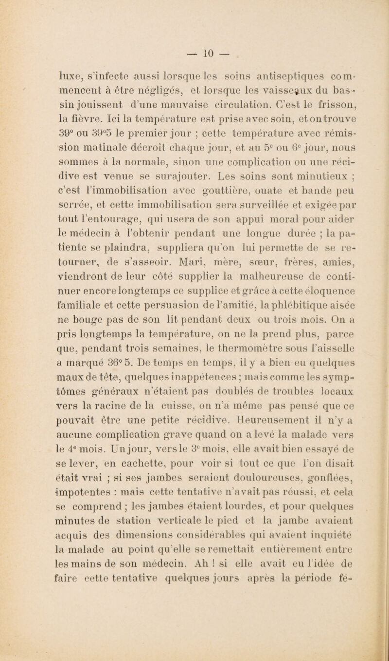 luxe, s’infecte aussi lorsque les soins antiseptiques com¬ mencent à être négligés, et lorsque les vaisseaux du bas¬ sin jouissent d’une mauvaise circulation. C’est le frisson, la fièvre. Ici la température est prise avec soin, et on trouve 39° ou 39°5 le premier jour ; cette température avec rémis¬ sion matinale décroît chaque jour, et au 5e ou 6e jour, nous sommes à la normale, sinon une complication ou une réci¬ dive est venue se surajouter. Les soins sont minutieux ; c’est l’immobilisation avec gouttière, ouate et bande peu serrée, et cette immobilisation sera surveillée et exigée par tout l’entourage, qui usera de son appui moral pour aider le médecin à l’obtenir pendant une longue durée ; la pa¬ tiente se plaindra, suppliera qu’on lui permette de se re¬ tourner, de s’asseoir. Mari, mère, sœur, frères, amies, viendront de leur côté supplier la malheureuse de conti¬ nuer encore longtemps ce supplice et grâce à cette éloquence familiale et cette persuasion de l’amitié, la phlébitique aisée ne bouge pas de son lit pendant deux ou trois mois. On a pris longtemps la température, on ne la prend plus, parce que, pendant trois semaines, le thermomètre sous l’aisselle a marqué 36° 5. De temps en temps, il y a bien eu quelques maux de tête, quelques inappétences ; mais comme les symp¬ tômes généraux n’étaient pas doublés de troubles locaux vers la racine de la cuisse, on n’a même pas pensé que ce pouvait être une petite récidive. Heureusement il n’y a aucune complication grave quand on a levé la malade vers le 4e mois. Un jour, versle 3e mois, elle avait bien essayé de se lever, en cachette, pour voir si tout ce que l’on disait était vrai ; si ses jambes seraient douloureuses, gonflées, impotentes : mais cette tentative n’avait pas réussi, et cela se comprend ; les jambes étaient lourdes, et pour quelques minutes de station verticale le pied et la jambe avaient acquis des dimensions considérables qui avaient inquiété la malade au point qu elle se remettait entièrement entre les mains de son médecin. Ah ! si elle avait eu l'idée de faire cette tentative quelques jours après la période fé-