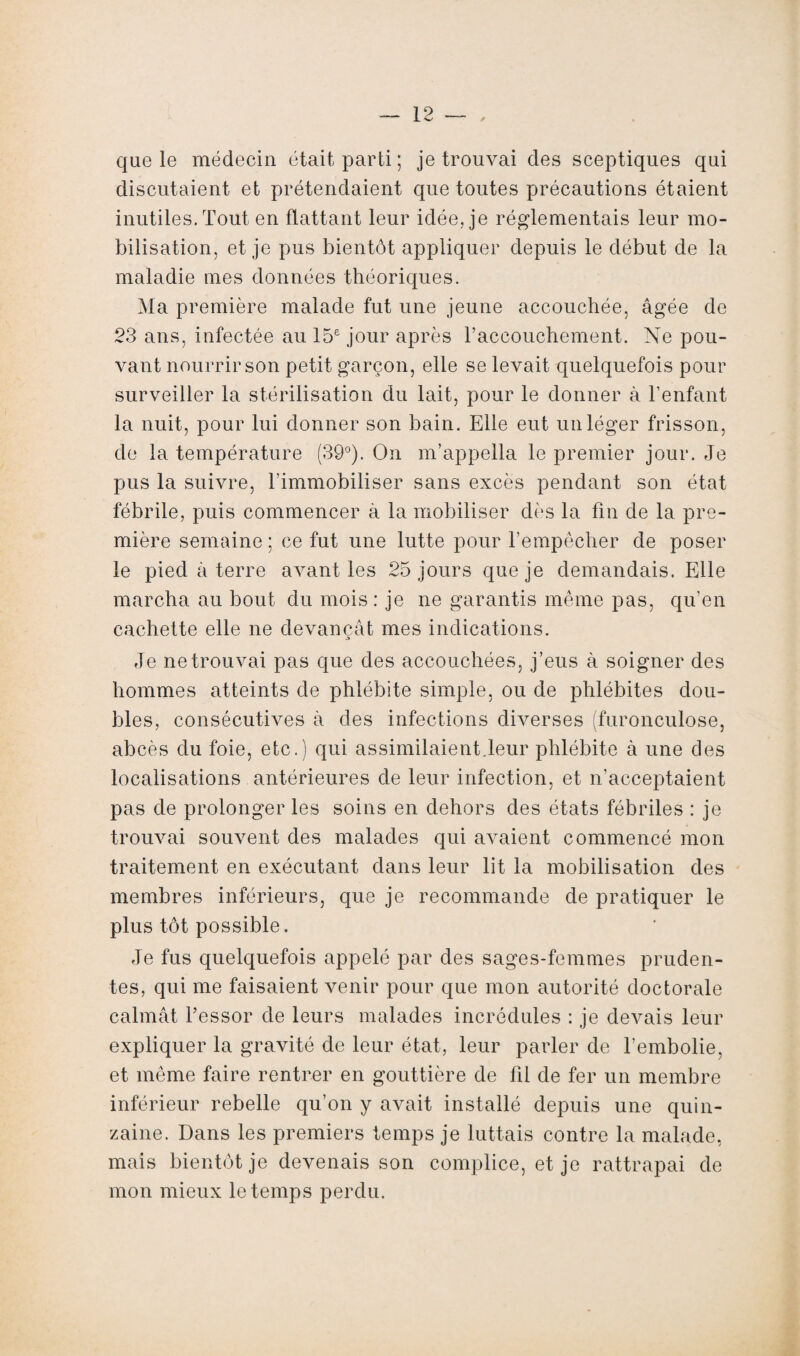 que le médecin était parti ; je trouvai des sceptiques qui discutaient et prétendaient que toutes précautions étaient inutiles. Tout en flattant leur idée, je réglementais leur mo¬ bilisation, et je pus bientôt appliquer depuis le début de la maladie mes données théoriques. Ma première malade fut une jeune accouchée, âgée de 23 ans, infectée au 15e jour après l’accouchement. Ne pou¬ vant nourrir son petit garçon, elle se levait quelquefois pour surveiller la stérilisation du lait, pour le donner à l’enfant la nuit, pour lui donner son bain. Elle eut un léger frisson, de la température (39°). On m’appella le premier jour. Je pus la suivre, l'immobiliser sans excès pendant son état fébrile, puis commencer à la mobiliser dès la fin de la pre¬ mière semaine ; ce fut une lutte pour l’empêcher de poser le pied à terre avant les 25 jours que je demandais. Elle marcha au bout du mois : je ne garantis même pas, qu’en cachette elle ne devançât mes indications. Je ne trouvai pas que des accouchées, j’eus à soigner des hommes atteints de phlébite simple, ou de phlébites dou¬ bles, consécutives à des infections diverses (furonculose, abcès du foie, etc.) qui assimilaient.leur phlébite à une des localisations antérieures de leur infection, et n'acceptaient pas de prolonger les soins en dehors des états fébriles : je trouvai souvent des malades qui avaient commencé mon traitement en exécutant dans leur lit la mobilisation des membres inférieurs, que je recommande de pratiquer le plus tôt possible. Je fus quelquefois appelé par des sages-femmes pruden¬ tes, qui me faisaient venir pour que mon autorité doctorale calmât l’essor de leurs malades incrédules : je devais leur expliquer la gravité de leur état, leur parler de l’embolie, et même faire rentrer en gouttière de fil de fer un membre inférieur rebelle qu’on y avait installé depuis une quin¬ zaine. Dans les premiers temps je luttais contre la malade, mais bientôt je devenais son complice, et je rattrapai de mon mieux le temps perdu.