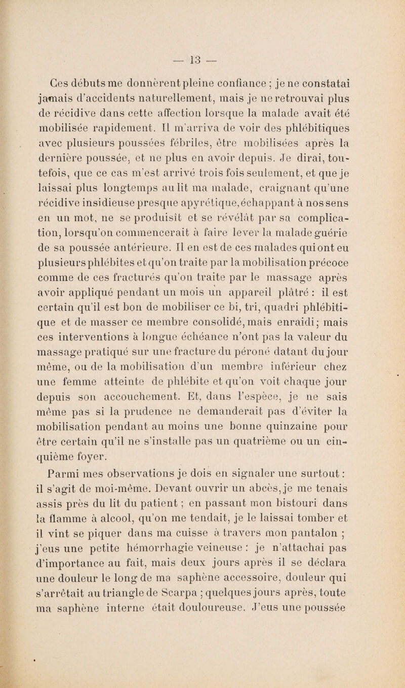 Ces débuts me donnèrent pleine confiance ; je ne constatai jamais d’accidents naturellement, mais je ne retrouvai plus de récidive dans cette affection lorsque la malade avait été mobilisée rapidement. Il m'arriva de voir des phlébitiques avec plusieurs poussées fébriles, être mobilisées après la dernière poussée, et ne plus en avoir depuis. Je dirai, tou¬ tefois, que ce cas m’est arrivé trois fois seulement, et que je laissai plus longtemps au lit ma malade, craignant qu’une récidive insidieuse presque apyrétique, échappant à nos sens en un mot, ne se produisît et se révélât par sa complica¬ tion, lorsqu’on commencerait à faire lever la malade guérie de sa poussée antérieure. Il en est de ces malades qui ont eu plusieurs phlébites et qu’on traite par la mobilisation précoce comme de ces fracturés qu’on traite par le massage après \ avoir appliqué pendant un mois un appareil plâtré : il est certain qu’il est bon de mobiliser ce bi, tri, quadri phlébiti- que et de masser ce membre consolidé, mais enraidi; mais ces interventions à longue échéance n’ont pas la valeur du massage pratiqué sur une fracture du péroné datant du jour même, ou de la mobilisation d’un membre inférieur chez une femme atteinte de phlébite et qu’on voit chaque jour depuis son accouchement. Et, dans l’espèce, je 11e sais même pas si la prudence 11e demanderait pas d’éviter la mobilisation pendant au moins une bonne quinzaine pour être certain qu’il ne s’installe pas un quatrième ou un cin¬ quième foyer. Parmi mes observations je dois en signaler une surtout : il s’agit de moi-même. Devant ouvrir un abcès, je me tenais assis près du lit du patient ; en passant mon bistouri dans la flamme à alcool, qu’on me tendait, je le laissai tomber et il vint se piquer dans ma cuisse à travers mon pantalon ; j’eus une petite hémorrhagie veineuse : je n’attachai pas d’importance au fait, mais deux jours après il se déclara une douleur le long de ma saphène accessoire, douleur qui s’arrêtait au triangle de Scarpa ; quelques jours après, toute ma saphène interne était douloureuse. J’eus une poussée