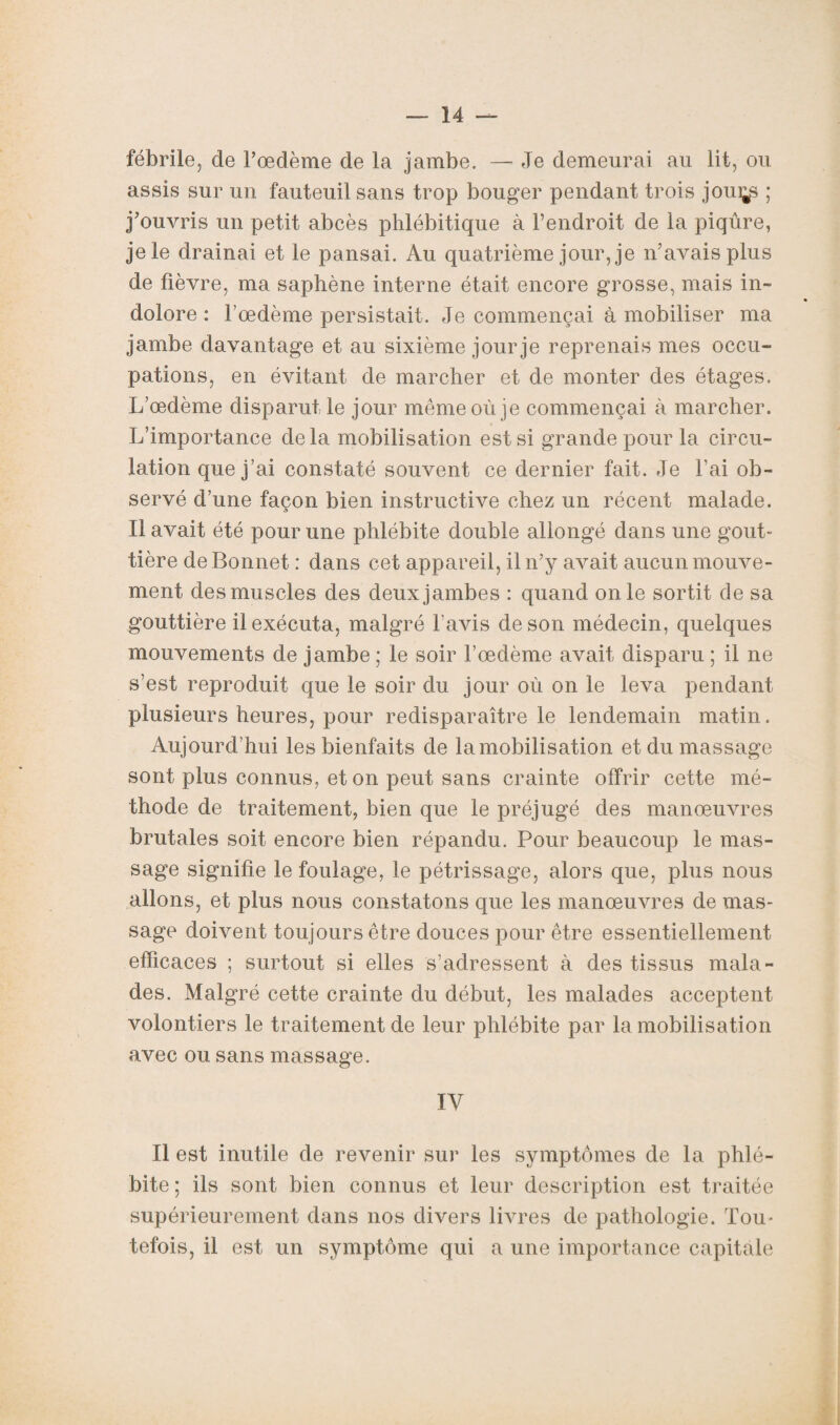 fébrile, de l’œdème de la jambe. — Je demeurai au lit, ou assis sur un fauteuil sans trop bouger pendant trois joui^s ; j’ouvris un petit abcès phlébitique à l’endroit de la piqûre, je le drainai et le pansai. Au quatrième jour, je n’avais plus de fièvre, ma saphène interne était encore grosse, mais in¬ dolore : l’œdème persistait. Je commençai à mobiliser ma jambe davantage et au sixième jour je reprenais mes occu¬ pations, en évitant de marcher et de monter des étages. L’œdème disparut le jour même où je commençai à marcher. L’importance delà mobilisation est si grande pour la circu¬ lation que j’ai constaté souvent ce dernier fait. Je l’ai ob¬ servé d’une façon bien instructive chez un récent malade. Il avait été pour une phlébite double allongé dans une goût» tière de Bonnet : dans cet appareil, il n’y avait aucun mouve¬ ment des muscles des deux jambes : quand on le sortit de sa gouttière il exécuta, malgré l'avis de son médecin, quelques mouvements de jambe ; le soir l’œdème avait disparu ; il ne s’est reproduit que le soir du jour où on le leva pendant plusieurs heures, pour redisparaître le lendemain matin. Aujourd’hui les bienfaits de lamobilisation et du massage sont plus connus, et on peut sans crainte offrir cette mé¬ thode de traitement, bien que le préjugé des manœuvres brutales soit encore bien répandu. Pour beaucoup le mas¬ sage signifie le foulage, le pétrissage, alors que, plus nous allons, et plus nous constatons que les manœuvres de mas¬ sage doivent toujours être douces pour être essentiellement efficaces ; surtout si elles s’adressent à des tissus mala¬ des. Malgré cette crainte du début, les malades acceptent volontiers le traitement de leur phlébite par lamobilisation avec ou sans massage. IV Il est inutile de revenir sur les symptômes de la phlé¬ bite ; ils sont bien connus et leur description est traitée supérieurement dans nos divers livres de pathologie. Tou¬ tefois, il est un symptôme qui a une importance capitale