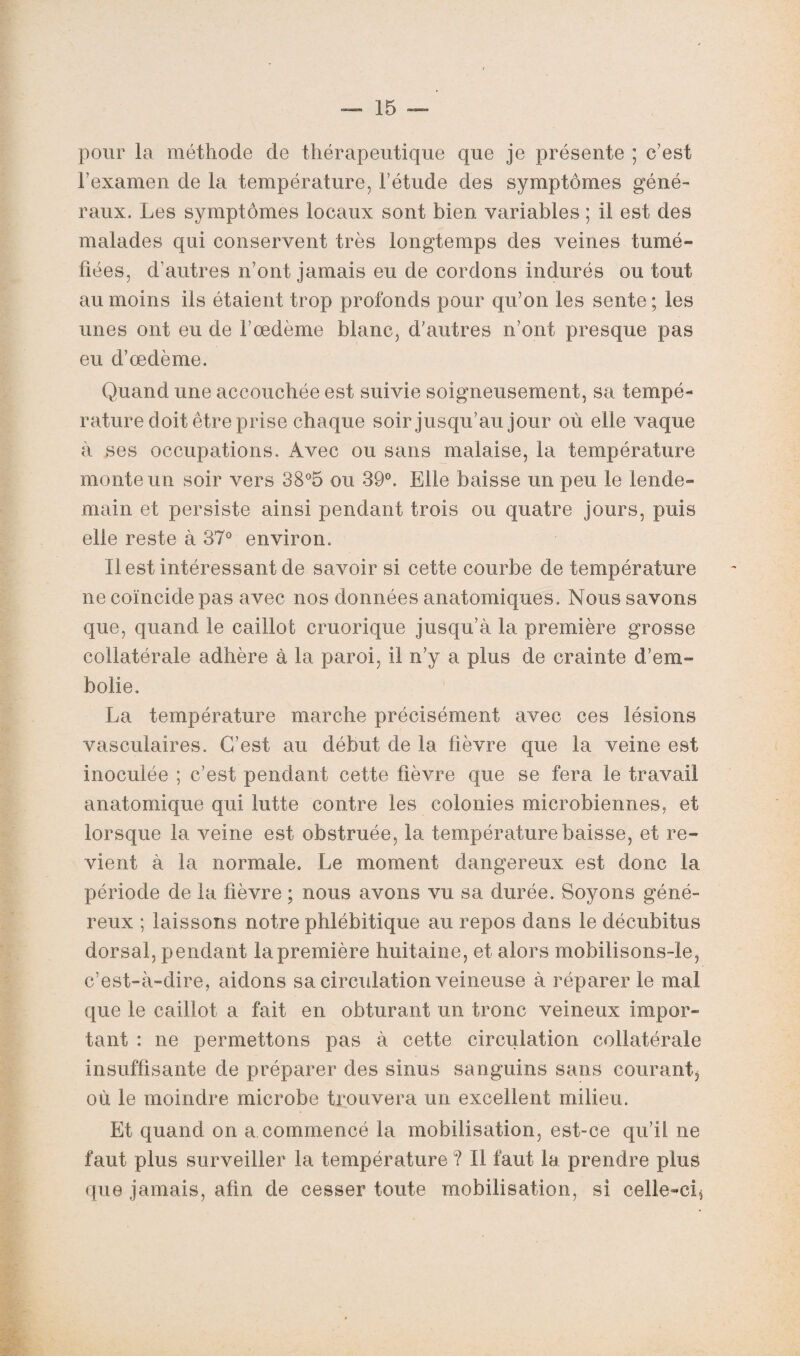 pour la méthode de thérapeutique que je présente ; c’est l’examen de la température, l’étude des symptômes géné¬ raux. Les symptômes locaux sont bien variables ; il est des malades qui conservent très longtemps des veines tumé¬ fiées, d’autres n’ont jamais eu de cordons indurés ou tout au moins ils étaient trop profonds pour qu’on les sente ; les unes ont eu de l’œdème blanc, d’autres n’ont presque pas eu d’œdème. Quand une accouchée est suivie soigneusement, sa tempé¬ rature doit être prise chaque soir jusqu’au jour où elle vaque à ses occupations. Avec ou sans malaise, la température monte un soir vers 38°5 ou 39°. Elle baisse un peu le lende¬ main et persiste ainsi pendant trois ou quatre jours, puis elle reste à 37° environ. Il est intéressant de savoir si cette courbe de température ne coïncide pas avec nos données anatomiques. Nous savons que, quand le caillot cruorique jusqu’à la première grosse collatérale adhère à la paroi, il n’y a plus de crainte d’em¬ bolie. La température marche précisément avec ces lésions vasculaires. C’est au début de la fièvre que la veine est inoculée ; c’est pendant cette fièvre que se fera le travail anatomique qui lutte contre les colonies microbiennes, et lorsque la veine est obstruée, la température baisse, et re¬ vient à la normale. Le moment dangereux est donc la période de la fièvre ; nous avons vu sa durée. Soyons géné¬ reux ; laissons notre phlébitique au repos dans le décubitus dorsal, pendant la première huitaine, et alors mobilisons-le, c’est-à-dire, aidons sa circulation veineuse à réparer le mal que le caillot a fait en obturant un tronc veineux impor¬ tant : ne permettons pas à cette circulation collatérale insuffisante de préparer des sinus sanguins sans courant, où le moindre microbe trouvera un excellent milieu. Et quand on a commencé la mobilisation, est-ce qu’il ne faut plus surveiller la température ? Il faut la prendre plus que jamais, afin de cesser toute mobilisation, si celle-ci.