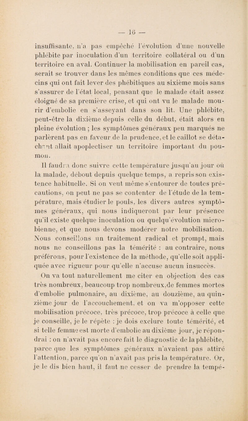 insuffisante, n’a pas empêché l’évolution cl’une nouvelle phlébite par inoculation d'un territoire collatéral ou d'un territoire en aval. Continuer la mobilisation en pareil cas, serait se trouver dans les mêmes conditions que ces méde¬ cins qui ont fait lever des phébitiques au sixième mois sans s’assurer de l’état local, pensant que le malade était assez éloigné de sa première crise, et qui ont vu le malade mou¬ rir d’embolie en s’asseyant dans son lit. Une phlébite, peut-être la dixième depuis celle du début, était alors en pleine évolution ; les symptômes généraux peu marqués ne parlèrent pas en faveur de la prudence, et le caillot se déta¬ chent allait apoplectiser un territoire important du pou¬ mon. Il faudra donc suivre cette température jusqu'au jour où la malade, débout depuis quelque temps, a repris son exis¬ tence habituelle. Si on veut même s’entourer de toutes pré¬ cautions, on peut ne pas se contenter de l'étude de la tem¬ pérature, mais étudier le pouls, les divers autres symptô¬ mes généraux, qui nous indiqueront par leur présence qu’il existe quelque inoculation ou quelqu’évolution micro¬ bienne, et que nous devons modérer notre mobilisation. Nous conseillons un traitement radical et prompt, mais nous ne conseillons pas la témérité : au contraire, nous préférons, pour l’existence de la méthode, qu’elle soit appli¬ quée avec rigueur pour qu'elle n’accuse aucun insuccès. On va tout naturellement me citer en objection des cas très nombreux, beaucoup trop nombreux,de femmes mortes d’embolie pulmonaire, au dixième, au douzième, au quin¬ zième jour de l’accouchement, et on va m’opposer cette mobilisation précoce, très précoce, trop précoce à celle que je conseille, je le répète : je dois exclure toute témérité, et si telle femme est morte d’embolie au dixième jour, je répon¬ drai : on n’avait pas encore fait le diagnostic de la phlébite, parce que les symptômes généraux n’avaient pas attiré l’attention, parce qu’on n’avait pas pris la température. Or, je le dis bien haut, il faut ne cesser de prendre la tempé-