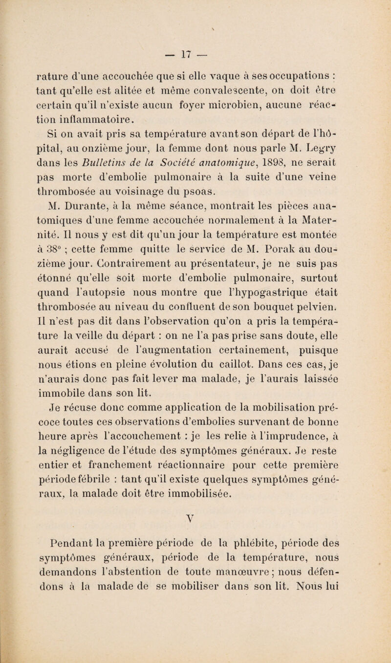 rature d’une accouchée que si elle vaque à ses occupations : tant qu’elle est alitée et même convalescente, on doit être certain qu’il n’existe aucun foyer microbien, aucune réac¬ tion inflammatoire. Si on avait pris sa température avant son départ de l’hô¬ pital, au onzième jour, la femme dont nous parle M. Legry dans les Bulletins de la Société anatomique, 1898, ne serait pas morte d’embolie pulmonaire à la suite d’une veine thrombosée au voisinage du psoas. M. Durante, à la même séance, montrait les pièces ana¬ tomiques d’une femme accouchée normalement à la Mater¬ nité. Il nous y est dit qu’un jour la température est montée à 38° ; cette femme quitte le service de M. Porak au dou¬ zième jour. Contrairement au présentateur, je ne suis pas étonné qu’elle soit morte d’embolie pulmonaire, surtout quand l’autopsie nous montre que l’hypogastrique était thrombosée au niveau du confluent de son bouquet pelvien. Il n’est pas dit dans l’observation qu’on a pris la tempéra¬ ture la veille du départ : on ne l’a pas prise sans doute, elle aurait accusé de l’augmentation certainement, puisque nous étions en pleine évolution du caillot. Dans ces cas, je n’aurais donc pas fait lever ma malade, je l’aurais laissée immobile dans son lit. Je récuse donc comme application de la mobilisation pré¬ coce toutes ces observations d’embolies survenant de bonne heure après l’accouchement : je les relie à l’imprudence, à la négligence de l’étude des symptômes généraux. Je reste entier et franchement réactionnaire pour cette première période fébrile : tant qu’il existe quelques symptômes géné¬ raux, la malade doit être immobilisée. V Pendant la première période de la phlébite, période des symptômes généraux, période de la température, nous demandons l’abstention de toute manœuvre ; nous défen¬ dons à la malade de se mobiliser dans son lit. Nous lui