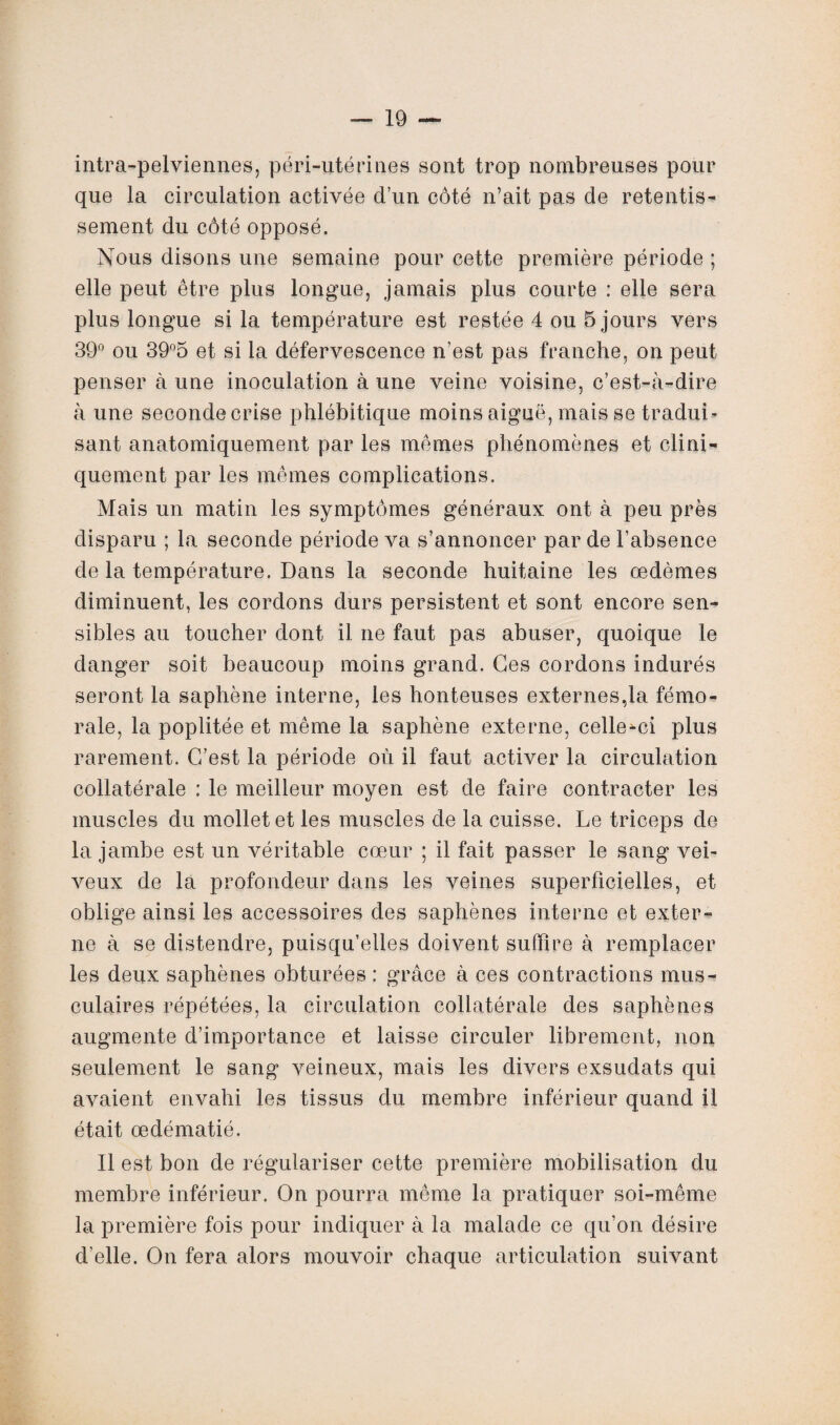 intra-pelviennes, péri-utérines sont trop nombreuses pour que la circulation activée d’un côté n’ait pas de retentis* sement du côté opposé. Nous disons une semaine pour cette première période ; elle peut être plus longue, jamais plus courte : elle sera plus longue si la température est restée 4 ou 5 jours vers 39° ou 39°5 et si la défervescence n’est pas franche, on peut penser à une inoculation à une veine voisine, c’est-à-dire à une seconde crise phlébitique moins aiguë, mais se traduL sant anatomiquement par les mêmes phénomènes et clini¬ quement par les mêmes complications. Mais un matin les symptômes généraux ont à peu près disparu ; la seconde période va s’annoncer par de l’absence de la température. Dans la seconde huitaine les œdèmes diminuent, les cordons durs persistent et sont encore sen¬ sibles au toucher dont il ne faut pas abuser, quoique le danger soit beaucoup moins grand. Ces cordons indurés seront la saphène interne, les honteuses externes,la fémo¬ rale, la poplitée et même la saphène externe, celle-ci plus rarement. C’est la période où il faut activer la circulation collatérale : le meilleur moyen est de faire contracter les muscles du mollet et les muscles de la cuisse. Le triceps de la jambe est un véritable cœur ; il fait passer le sang vei- veux de la profondeur dans les veines superficielles, et oblige ainsi les accessoires des saphènes interne et exter¬ ne à se distendre, puisqu’elles doivent suffire à remplacer les deux saphènes obturées: grâce à ces contractions mus¬ culaires répétées, la circulation collatérale des saphènes augmente d’importance et laisse circuler librement, non seulement le sang veineux, mais les divers exsudats qui avaient envahi les tissus du membre inférieur quand il était œdématié. Il est bon de régulariser cette première mobilisation du membre inférieur. On pourra même la pratiquer soi-même la première fois pour indiquer à la malade ce qu’on désire d’elle. On fera alors mouvoir chaque articulation suivant